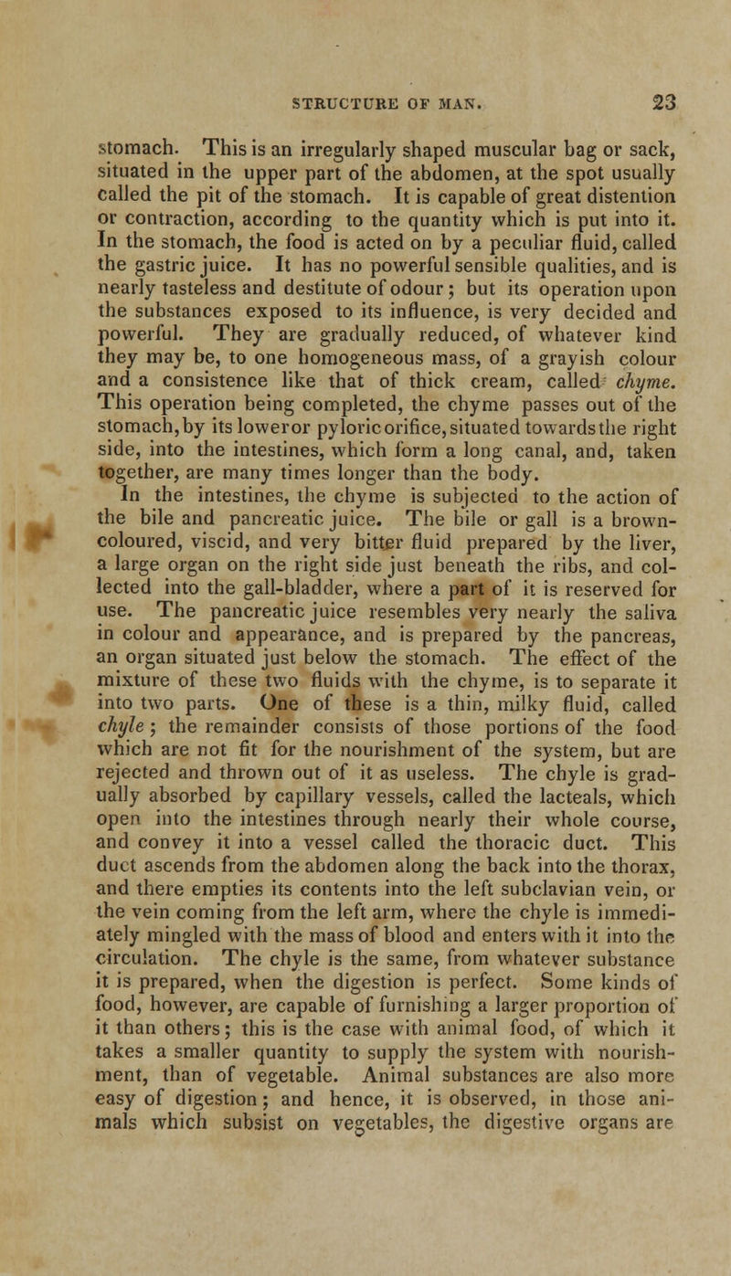 stomach. This is an irregularly shaped muscular bag or sack, situated in the upper part of the abdomen, at the spot usually- called the pit of the stomach. It is capable of great distention or contraction, according to the quantity which is put into it. In the stomach, the food is acted on by a peculiar fluid, called the gastric juice. It has no powerful sensible qualities, and is nearly tasteless and destitute of odour; but its operation upon the substances exposed to its influence, is very decided and powerful. They are gradually reduced, of whatever kind they may be, to one homogeneous mass, of a grayish colour and a consistence like that of thick cream, called chyme. This operation being completed, the chyme passes out of the stomach,by itsloweror pyloric orifice, situated towards the right side, into the intestines, which form a long canal, and, taken together, are many times longer than the body. In the intestines, the chyme is subjected to the action of the bile and pancreatic juice. The bile or gall is a brown- coloured, viscid, and very bitter fluid prepared by the liver, a large organ on the right side just beneath the ribs, and col- lected into the gall-bladder, where a part of it is reserved for use. The pancreatic juice resembles very nearly the saliva in colour and appearance, and is prepared by the pancreas, an organ situated just below the stomach. The effect of the mixture of these two fluids with the chyme, is to separate it into two parts. One of these is a thin, milky fluid, called chyle ; the remainder consists of those portions of the food which are not fit for the nourishment of the system, but are rejected and thrown out of it as useless. The chyle is grad- ually absorbed by capillary vessels, called the lacteals, which open into the intestines through nearly their whole course, and convey it into a vessel called the thoracic duct. This duct ascends from the abdomen along the back into the thorax, and there empties its contents into the left subclavian vein, or the vein coming from the left arm, where the chyle is immedi- ately mingled with the mass of blood and enters with it into the circulation. The chyle is the same, from whatever substance it is prepared, when the digestion is perfect. Some kinds of food, however, are capable of furnishing a larger proportion of it than others; this is the case with animal food, of which it takes a smaller quantity to supply the system with nourish- ment, than of vegetable. Animal substances are also more easy of digestion; and hence, it is observed, in those ani- mals which subsist on vegetables, the digestive organs are