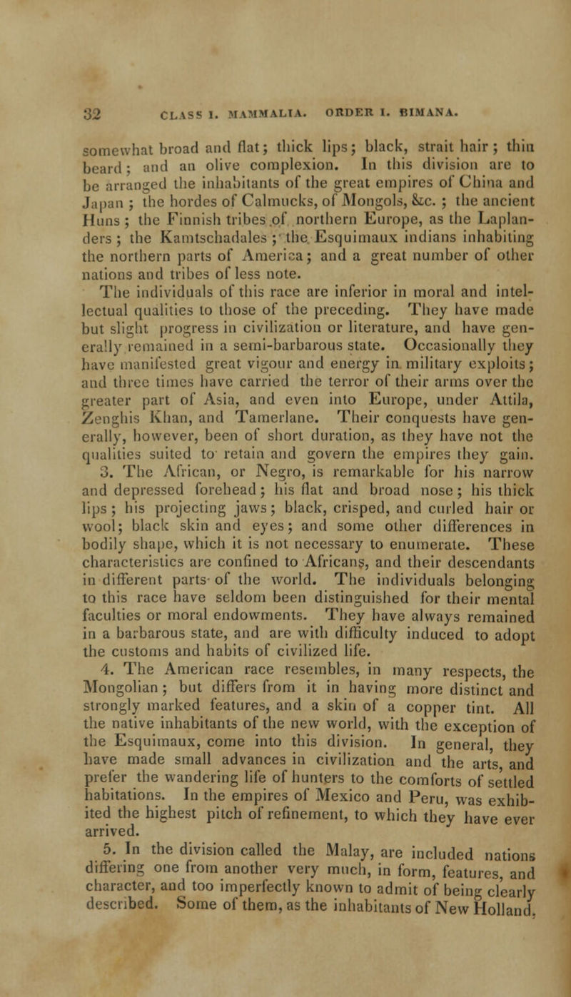 somewhat broad and flat; thick lips; black, strait hair ; thin beard • and an olive complexion. In this division are to be arranged the inhabitants of the great empires of China and Japan ; the hordes of Cahnucks, of Mongols, &tc. ; the ancient Huns; the Finnish tribes .of northern Europe, as the Laplan- ders ; the Kamtschadales ; the Esquimaux indians inhabiting the northern parts of America; and a great number of other nations and tribes of less note. The individuals of this race are inferior in moral and intel- lectual qualities to those of the preceding. They have made but slight progress in civilization or literature, and have gen- erally remained in a semi-barbarous state. Occasionally they have manifested great vigour and energy in military exploits; and three times have carried the terror of their arms over the greater part of Asia, and even into Europe, under Attila, Zenghis Khan, and Tamerlane. Their conquests have gen- erally, however, been of short duration, as they have not the qualities suited to retain and govern the empires they gain. 3. The African, or Negro, is remarkable for his narrow and depressed forehead; his flat and broad nose; his thick lips ; his projecting jaws; black, crisped, and curled hair or wool; black skin and eyes; and some other differences in bodily shape, which it is not necessary to enumerate. These characteristics are confined to Africans, and their descendants in different parts of the world. The individuals belonging to this race have seldom been distinguished for their mental faculties or moral endowments. They have always remained in a barbarous state, and are with difficulty induced to adopt the customs and habits of civilized life. 4. The American race resembles, in many respects, the Mongolian ; but differs from it in having more distinct and strongly marked features, and a skin of a copper tint. All the native inhabitants of the new world, with the exception of the Esquimaux, come into this division. In general they have made small advances in civilization and the arts and prefer the wandering life of hunters to the comforts of se'ttled habitations. In the empires of Mexico and Peru was exhib- ited the highest pitch of refinement, to which they have ever arrived. 5. In the division called the Malay, are included nations differing one from another very much, in form, features, and character, and too imperfectly known to admit of being clearly described. Some of them, as the inhabitants of New Holland.