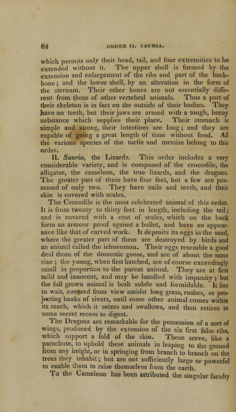 which permits only their head, tail, and four extremities to be extended without it. The upper shell is formed by the extension and enlargement of the ribs and part of the back- bone ; and the lower shell, by an alteration in the form of the sternum. Their other bones are not essentially diffe- rent from those of other vertebral animals. Thus a part of their skeleton is in fact on the outside of their bodies. They have no teeth, but their jaws are armed with a tough, horny substance which supplies their place. Their stomach is simple and strong, their intestines are long ; and they are capable of going a great length of time without food. All the various species of the turtle and tortoise belong to this order. II. Sauria, the Lizards. This order includes a very considerable variety, and is composed of the crocodile, the alligator, the cameleon, the true lizards, and the dragons. The greater part of them have four feet, but a few are pos- sessed of only two. They have nails and teeth, and their skin is covered with scales. The Crocodile is the most celebrated animal of this order. It is from twenty to thirty feet in length, including the tail; and is covered with a coat of scales, which on the back form an armour proof against a bullet, and have an appear- ance like that of carved work. It deposits its eggs in the sand, where the greater part of them are destroyed by birds and an animal called the ichneumon. Their eggs resemble a good deal those of the domestic goose, and are of about the same size ; the young, when first hatched, are of course exceedingly small in proportion to the parent animal. They are at first mild and innocent, and may be handled with impunity ; but the full grown animal is both subtle and formidable. It lies in wait, covered from view amidst long grass, rushes, or pro- jecting banks of rivers, until some other animal comes within its reach, which it seizes and swallows, and then retires to some secret recess to digest. The Dragons are remarkable for the possession of a sort of wings, produced by the extension of the six first false ribs, which support a fold of the skin. These serve, like a parachute, to uphold these animals in leaping to the ground from any height, or in springing from branch to branch on the trees they inhabit; but are not sufficiently large or powerful to enable them to raise themselves fiom the earth. To the Cameleon has been attributed the singular faculty