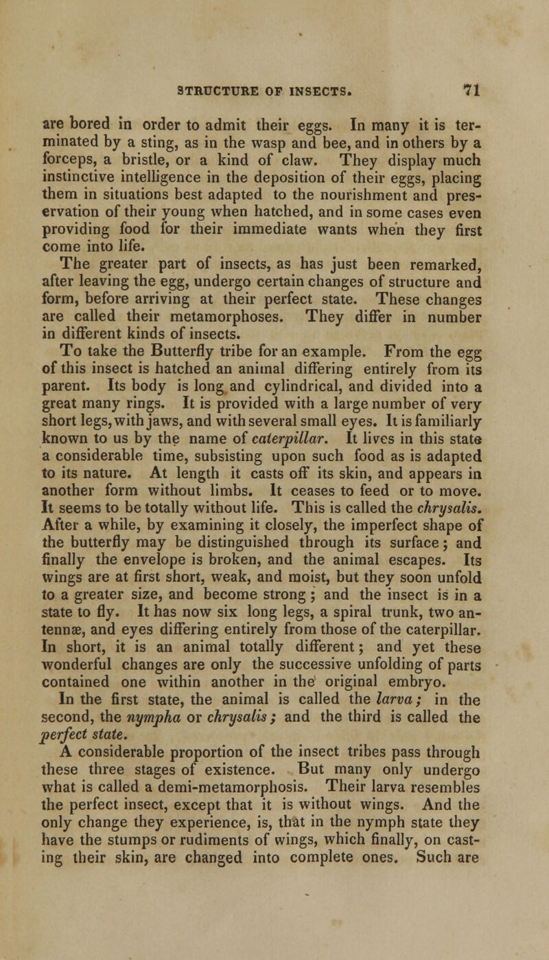 are bored in order to admit their eggs. In many it is ter- minated by a sting, as in the wasp and bee, and in others by a forceps, a bristle, or a kind of claw. They display much instinctive intelligence in the deposition of their eggs, placing them in situations best adapted to the nourishment and pres- ervation of their young when hatched, and in some cases even providing food for their immediate wants when they first come into life. The greater part of insects, as has just been remarked, after leaving the egg, undergo certain changes of structure and form, before arriving at their perfect state. These changes are called their metamorphoses. They differ in number in different kinds of insects. To take the Butterfly tribe for an example. From the egg of this insect is hatched an animal differing entirely from its parent. Its body is long and cylindrical, and divided into a great many rings. It is provided with a large number of very short legs, with jaws, and with several small eyes. It is familiarly known to us by the name of caterpillar. It lives in this state a considerable time, subsisting upon such food as is adapted to its nature. At length it casts off its skin, and appears in another form without limbs. It ceases to feed or to move. It seems to be totally without life. This is called the chrysalis. After a while, by examining it closely, the imperfect shape of the butterfly may be distinguished through its surface; and finally the envelope is broken, and the animal escapes. Its wings are at first short, weak, and moist, but they soon unfold to a greater size, and become strong ; and the insect is in a state to fly. It has now six long legs, a spiral trunk, two an- tennae, and eyes differing entirely from those of the caterpillar. In short, it is an animal totally different; and yet these wonderful changes are only the successive unfolding of parts contained one within another in the original embryo. In the first state, the animal is called the larva; in the second, the nympha or chrysalis ; and the third is called the perfect state. A considerable proportion of the insect tribes pass through these three stages of existence. But many only undergo what is called a demi-metamorphosis. Their larva resembles the perfect insect, except that it is without wings. And the only change they experience, is, that in the nymph state they have the stumps or rudiments of wings, which finally, on cast- ing their skin, are changed into complete ones. Such are