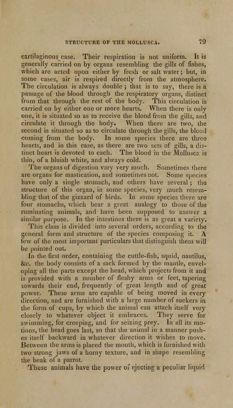 cartilaginous case. Their respiration is not uniform. It is generally carried on by organs resembling the gills of fishes, which are acted upon either by fresh or salt water; but, in some cases, air is respired directly from the atmosphere. The circulation is always double ; that is to say, there is a passage of the blood through the respiratory organs, distinct from that through the rest of the body. This circulation is carried on by either one or more hearts. When there is only one, it is situated so as to receive the blood from the gills, and circulate it through the body. When there are two, the second is situated so as to circulate through the gills, the blcod coming from the body. In some species there are three hearts, and in this case, as there are two sets of gills, a dis- tinct heart is devoted to each. The blood in the Mollusca is thin, of a bluish white, and always cold. The organs of digestion vary very much. Sometimes there are organs for mastication, and sometimes not. Some species have only a single stomach, and others have several; the structure of this organ, in some species, very much resem- bling that of the gizzard of birds. In some species there are four stomachs, which bear a great analogy to those of the ruminating animals, and have been supposed to answer a similar purpose. In the intestines there is as great a variety. This class is divided into several orders, according to the general form and structure of the species composing it. A few of the most important particulars that distinguish them will be pointed out. In the first order, containing the cuttle-fish, squid, nautilus, &c. the body consists of a sack formed by the mantle, envel- oping all the parts except the head, which projects from it and is provided with a number of fleshy arms or feet, tapering towards their end, frequently of great length and of great power. These arms are capable of being moved in every direction, and are furnished with a large number of suckers in the form of cups, by which the animal can attach itself very closely to whatever object it embraces. They serve for swimming, for creeping, and for seizing prey. In all its mo- tions, the head goes last, so that the animal in a manner push- es itself backward in whatever direction it wishes to move. Between the arms is placed the mouth, which is furnished with two strong jaws of a horny texture, and in shape resembling the beak of a parrot. These animals have the power of ejecting a peculiar liquid