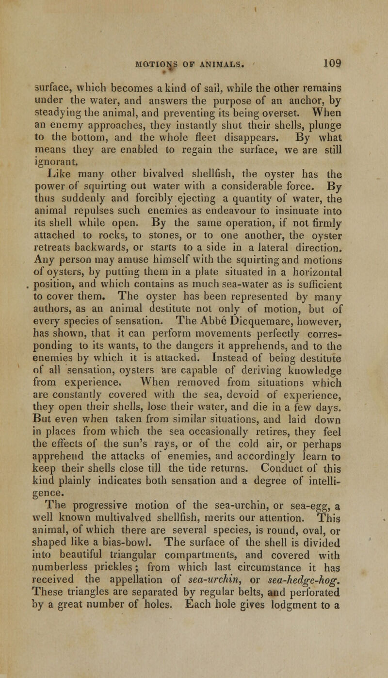 surface, which becomes a kind of sail, while the other remains under the water, and answers the purpose of an anchor, by steadying the animal, and preventing its being overset. When an enemy approaches, they instantly shut their shells, plunge to the bottom, and the whole fleet disappears. By what means they are enabled to regain the surface, we are still ignorant. Like many other bivalved shellfish, the oyster has the power of squirting out water with a considerable force. By thus suddenly and forcibly ejecting a quantity of water, the animal repulses such enemies as endeavour to insinuate into its shell while open. By the same operation, if not firmly attached to rocks, to stones, or to one another, the oyster retreats backwards, or starts to a side in a lateral direction. Any person may amuse himself with the squirting and motions of oysters, by putting them in a plate situated in a horizontal position, and which contains as much sea-water as is sufficient to cover them. The oyster has been represented by many authors, as an animal destitute not only of motion, but of every species of sensation. The Abbe Dicquemare, however, has shown, that it can perform movements perfectly corres- ponding to its wants, to the dangers it apprehends, and to the enemies by which it is attacked. Instead of being destitute of all sensation, oysters are capable of deriving knowledge from experience. When removed from situations which are constantly covered with the sea, devoid of experience, they open their shells, lose their water, and die in a few days. But even when taken from similar situations, and laid down in places from which the sea occasionally retires, they feel the effects of the sun's rays, or of the cold air, or perhaps apprehend the attacks of enemies, and accordingly learn to keep their shells close till the tide returns. Conduct of this kind plainly indicates both sensation and a degree of intelli- gence. The progressive motion of the sea-urchin, or sea-egg, a well known multivalved shellfish, merits our attention. This animal, of which there are several species, is round, oval, or shaped like a bias-bowl. The surface of the shell is divided into beautiful triangular compartments, and covered with numberless prickles; from which last circumstance it has received the appellation of sea-urchin, or sea-hedge-hog. These triangles are separated by regular belts, and perforated by a great number of holes. Each hole gives lodgment to a