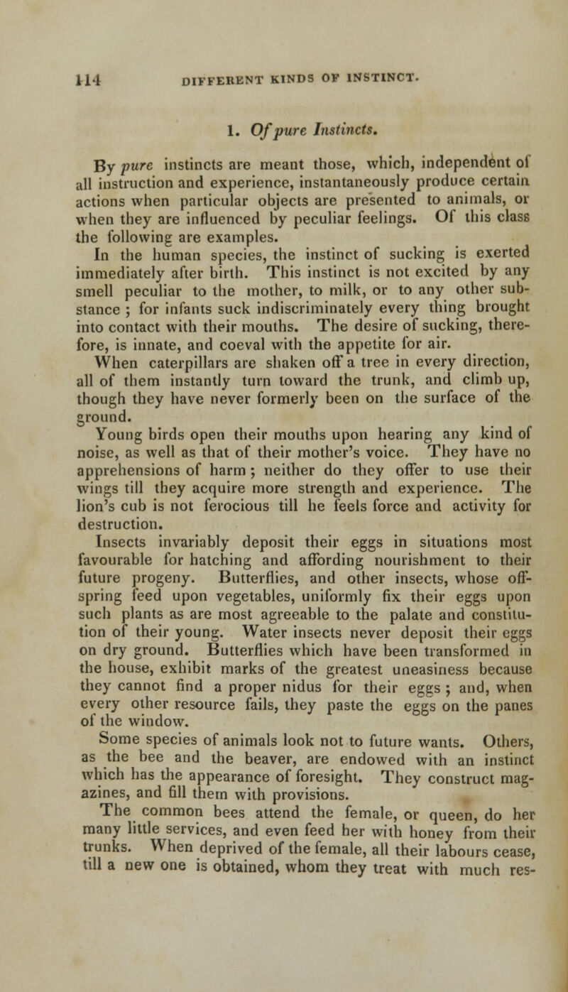 1. Of pure Instincts. By pure instincts are meant those, which, independent of all instruction and experience, instantaneously produce certain actions when particular objects are presented to animals, or when they are influenced by peculiar feelings. Of this class the following are examples. In the human species, the instinct of sucking is exerted immediately after birth. This instinct is not excited by any smell peculiar to the mother, to milk, or to any other sub- stance ; for infants suck indiscriminately every thing brought into contact with their mouths. The desire of sucking, there- fore, is innate, and coeval with the appetite for air. When caterpillars are shaken off a tree in every direction, all of them instantly turn toward the trunk, and climb up, though they have never formerly been on the surface of the ground. Young birds open their mouths upon hearing any kind of noise, as well as that of their mother's voice. They have no apprehensions of harm ; neither do they offer to use their wings till they acquire more strength and experience. The lion's cub is not ferocious till he feels force and activity for destruction. Insects invariably deposit their eggs in situations most favourable for hatching and affording nourishment to their future progeny. Butterflies, and other insects, whose off- spring feed upon vegetables, uniformly fix their eggs upon such plants as are most agreeable to the palate and constitu- tion of their young. Water insects never deposit their eggs on dry ground. Butterflies which have been transformed in the house, exhibit marks of the greatest uneasiness because they cannot find a proper nidus for their eggs ; and, when every other resource fails, they paste the eggs on the panes of the window. Some species of animals look not to future wants. Others, as the bee and the beaver, are endowed with an instinct which has the appearance of foresight. They construct mag- azines, and fill them with provisions. The common bees attend the female, or queen, do her many little services, and even feed her with honey from their trunks. When deprived of the female, all their labours cease, till a new one is obtained, whom they treat with much res-