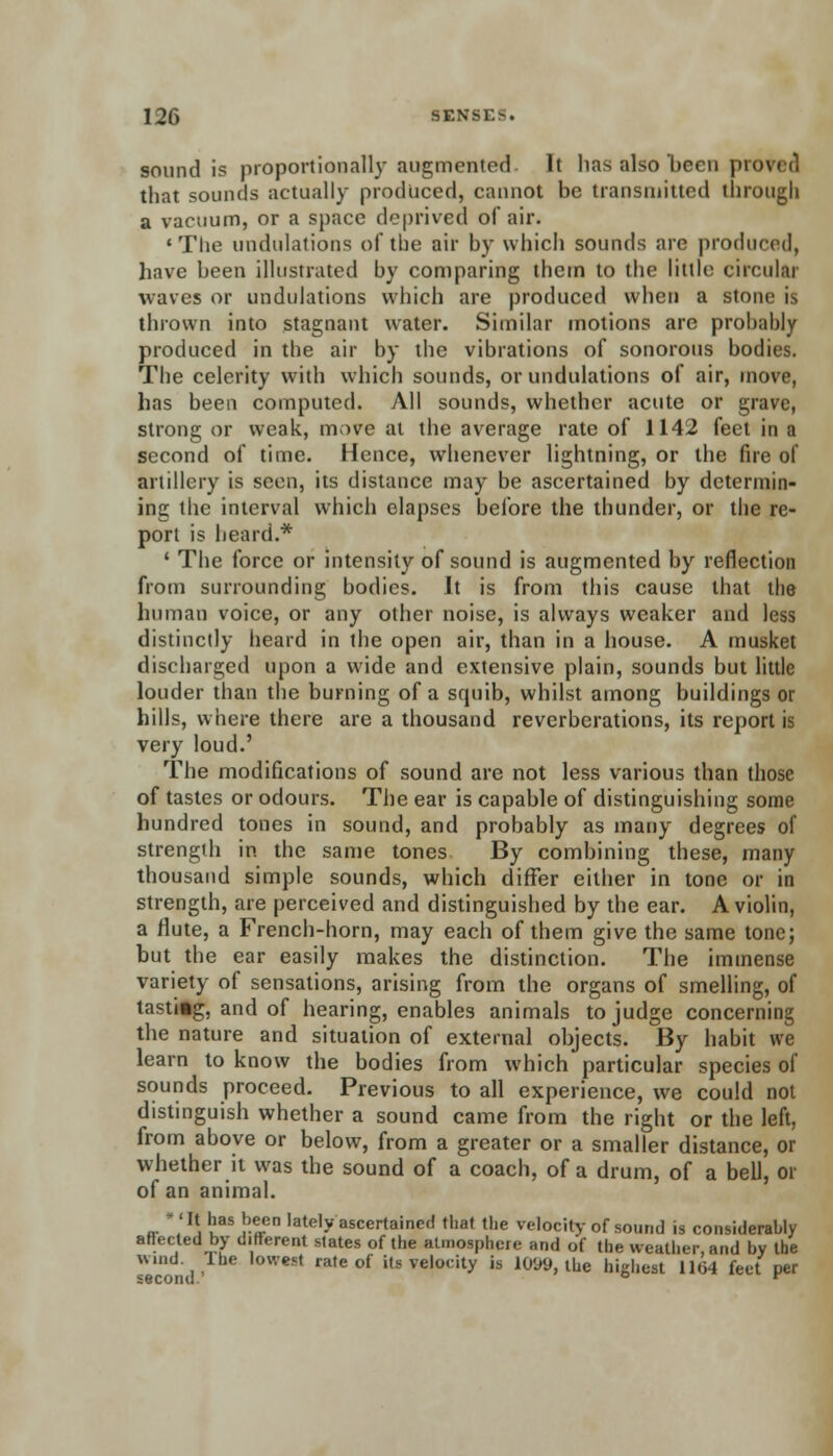 sound is proportionally augmented It has also been pic that sounds actually produced, cannot be transmitted through a vacuum, or a space deprived of air. 'The undulations of the air by which sounds are produced, have been illustrated by comparing them to the little circuit! waves or undulations which are produced when a stom is thrown into stagnant water. Similar motions are probably produced in the air by the vibrations of sonorous bodies. The celerity with which sounds, or undulations of air, move, has been computed. All sounds, whether acute or grave, strong or weak, move at the average rate of 1142 feel in a second of time. Hence, whenever lightning, or the fire of artillery is seen, its distance may be ascertained by determin- ing the interval which elapses before the thunder, or the re- port is heard.* ' The force or intensity of sound is augmented by reflection from surrounding bodies. It is from this cause that the human voice, or any other noise, is always weaker and less distinctly heard in the open air, than in a house. A musket discharged upon a wide and extensive plain, sounds but little louder than the burning of a squib, whilst among buildings or hills, where there are a thousand reverberations, its report is very loud.' The modifications of sound are not less various than those of tastes or odours. The ear is capable of distinguishing some hundred tones in sound, and probably as many degrees of strength in the same tones By combining these, many thousand simple sounds, which differ either in tone or in strength, are perceived and distinguished by the ear. A violin, a flute, a French-horn, may each of them give the same tone; but the ear easily makes the distinction. The immense variety of sensations, arising from the organs of smelling, of tastiig, and of hearing, enables animals to judge concerning the nature and situation of external objects. By habit we learn to know the bodies from which particular species of sounds proceed. Previous to all experience, we could not distinguish whether a sound came from the right or the left, from above or below, from a greater or a smaller distance, or whether it was the sound of a coach, of a drum, of a bell, or of an animal. «• *'.1\ tasi>-tCn lately ascertained that the velocity of sound is considerably affected by different slates of the atmosphere and of the weather, and by the wind The lowest rate of its velocity is 101*9, the highest 1164 feet per second. ° r
