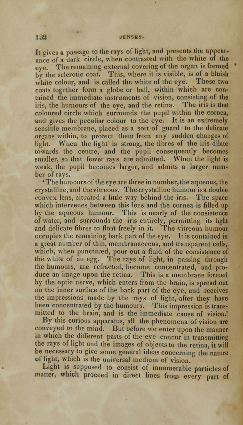 It gives a passage to the rays of light, and presents the appear- ance of a dark circle, when contrasted with the white of the eve. The remaining external covering of the organ is formed by the sclerotic coat. This, where it is visible, is of a bluish white colour, and is called the white of the eye. These two coats together form a globe or ball, within which are con- tained the immediate instruments of vision, consisting of the iris, the humours of the eye, and the retina. The iris is that coloured circle which surrounds the pupil within the cornea, and gives the peculiar colour to the eye. It is an extremely sensible membrane, placed as a sort of guard to the delicate organs within, to protect them from any sudden changes of light. When the light is strong, the fibres of the iris dilate towards the centre, and the pupil consequently becomes smaller, so that fewer rays are admitted. When the light is weak, the pupil becomes larger, and admits a larger num- ber of rays. 'Thehumoursof theeyeare three in number,the aqueous, the crystalline, and the vitreous. The crystalline humour isa double convex lens, situated a little way behind the iris. The space which intervenes between this lens and the cornea is filled up by the aqueous humour. This is nearly of the consistence of water, and surrounds the iris entirely, permitting its light and delicate fibres to float freely in it. The vitreous humour occupies the remaining back part of the eye. It is contained in a great number of thin, membranaceous, and transparent cells, which, when punctured, pour out a fluid of the consistence of the white of an egg. The rays of light, in passing through the humours, are refracted, become concentrated, and pro- duce an image upon the retina. This is a membrane formed by the optic nerve, which enters from the brain, is spread out on the inner surface of the back part of the eye, and receives the impressions made by the rays of light, after they have been concentrated by the humours. This impression is trans- mitted to the brain, and is the immediate cause of vision.' By this curious apparatus, all the phenomena of vision are conveyed to the mind. But before we enter upon the manner in which the different parts of the eye concur in transmitting the rays of light and the images of objects to the retina, it will be necessary to give some general ideas concerning the nature of light, which is the universal medium of vision. Light is supposed to consist of innumerable particles of matter, which proceed in direct lines from every part of