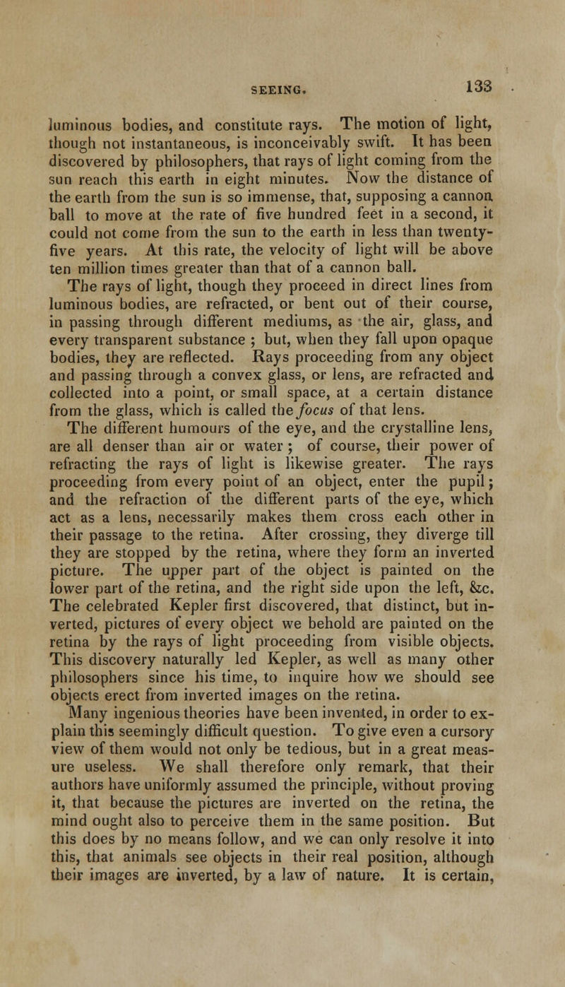 luminous bodies, and constitute rays. The motion of light, though not instantaneous, is inconceivably swift. It has been discovered by philosophers, that rays of light coming from the sun reach this earth in eight minutes. Now the distance of the earth from the sun is so immense, that, supposing a cannon ball to move at the rate of five hundred feet in a second, it could not come from the sun to the earth in less than twenty- five years. At this rate, the velocity of light will be above ten million times greater than that of a cannon ball. The rays of light, though they proceed in direct lines from luminous bodies, are refracted, or bent out of their course, in passing through different mediums, as the air, glass, and every transparent substance ; but, when they fall upon opaque bodies, they are reflected. Rays proceeding from any object and passing through a convex glass, or lens, are refracted and collected into a point, or small space, at a certain distance from the glass, which is called the focus of that lens. The different humours of the eye, and the crystalline lens, are all denser than air or water ; of course, their power of refracting the rays of light is likewise greater. The rays proceeding from every point of an object, enter the pupil; and the refraction of the different parts of the eye, which act as a lens, necessarily makes them cross each other in their passage to the retina. After crossing, they diverge till they are stopped by the retina, where they form an inverted picture. The upper part of the object is painted on the lower part of the retina, and the right side upon the left, &ic. The celebrated Kepler first discovered, that distinct, but in- verted, pictures of every object we behold are painted on the retina by the rays of light proceeding from visible objects. This discovery naturally led Kepler, as well as many other philosophers since his time, to inquire how we should see objects erect from inverted images on the retina. Many ingenious theories have been invented, in order to ex- plain this seemingly difficult question. To give even a cursory view of them would not only be tedious, but in a great meas- ure useless. We shall therefore only remark, that their authors have uniformly assumed the principle, without proving it, that because the pictures are inverted on the retina, the mind ought also to perceive them in the same position. But this does by no means follow, and we can only resolve it into this, that animals see objects in their real position, although their images are inverted, by a law of nature. It is certain,