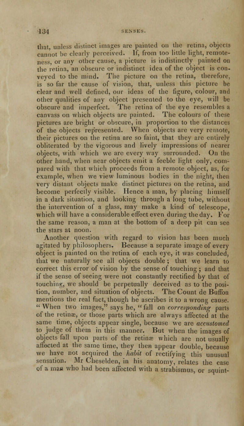 that, unless distinct images are painted on the retina, objects cannot be clearly perceived. If, from too little light, remote- ness, or any other cause, a picture is indistinctly painted on the retina, an obscure or indistinct idea of the object is con- vcved to the mind. The picture on the retina, therefore, is so far the cause of vision, that, unless this picture be clear and well defined, our ideas of the figure, colour, and other qualities of any object presented to the eye, will he obscure and imperfect. The retina of the eye resembles a canvass on which objects are painted. The colours of these pictures are bright or obscure, in proportion to the distances of the objects represented. When objects are very remote, their pictures on the retina are so faint, that they arc entirely obliterated by the vigorous and lively impressions of nearer objects, with which we arc every way surrounded. On tin; other hand, when near objects emit a feeble light only, com- pared with that which proceeds from a remote object, as, for example, when we view luminous bodies in the night, then very distant objects make distinct pictures on the retina, and become perfectly visible. Hence a man, by placing himself in a dark situation, and looking through a long tube, without the intervention of a glass, may make a kind of telescope, which will have a considerable effect even during the day. For the same reason, a man at the bottom of a deep pit can see the stars at noon. Another question with regard to vision has been much agitated by philosophers. Because a separate image of every object is painted on the retina of each eye, it was concluded, that we naturally see all objects double; that we learn to correct this error of vision by the sense of touching ; and that if the sense of seeing were not constantly rectified by that of touching, we should be perpetually deceived as to the posi- tion, number, and situation of objects. The Count de BufFon mentions the real fact, though he ascribes it to a wrong cause.  When two images, says he,  fall on corresponding parts of the retinas, or those parts which are always affected at the same time, objects appear single, because we are accustomed to judge of them in this manner. But when the images of objects fall upon parts of the retinas which are not usually affected at the same time, they then appear double, because we have not acquired the habit of rectifying this unusual sensation. Mr Cheselden, in his anatomy, relates the case of a maa who had been affected with a strabismus, or squint-