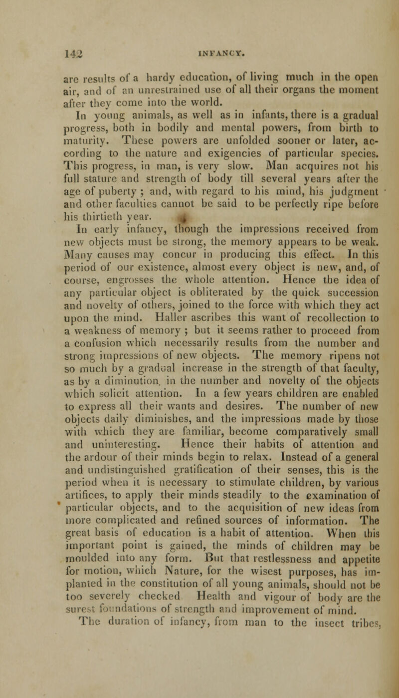are result? of a hardy education, of living much in the open air, and of an unrestrained use of all their organs the moment after they come into the world. In young animals, as well as in infants, there is a gradual progress, hoth in bodily and mental powers, from birth to maturity. These powers are unfolded sooner or later, ac- cording to the nature and exigencies of particular species. This progress, in man, is very slow. Man acquires not his full stature and strength of body till several years after the age of puberty ; and, with regard to his mind, his judgment and other faculties cannot be said to be perfectly ripe before his thirtieth year. In early infancy, though the impressions received from new objects must be slrong, the memory appears to be weak. Many causes may concur in producing this effect. In this period of our existence, almost every object is new, and, of course, engrosses the whole attention. Hence the idea of any particular object is obliterated by the quick succession and novelty of others, joined to the force with which they act upon the mind. Haller ascribes this want of recollection to a weakness of memory ; but it seems rather to proceed from a confusion which necessarily results from the number and strong impressions of new objects. The memory ripens not so much by a gradual increase in the strength of that faculty, as by a diminution, in the number and novelty of the objects which solicit attention. In a few years children are enabled to express all their wants and desires. The number of new objects daily diminishes, and the impressions made by those with which they are familiar, become comparatively small and uninteresting. Hence their habits of attention and the ardour of their minds begin to relax. Instead of a general and undistinguished gratification of their senses, this is the period when it is necessary to stimulate children, by various artifices, to apply their minds steadily to the examination of particular objects, and to the acquisition of new ideas from more complicated and refined sources of information. The great basis of education is a habit of attention. When this important point is gained, the minds of children may be moulded into any form. But that restlessness and appetite for motion, which Nature, for the wisest purposes, has im- planted in the constitution of all young animals, should not be too severely checked Health and vigour of body are the surest foi ndations of strength and improvement of mind. The duration of infancy, from man to the insect tribe-.