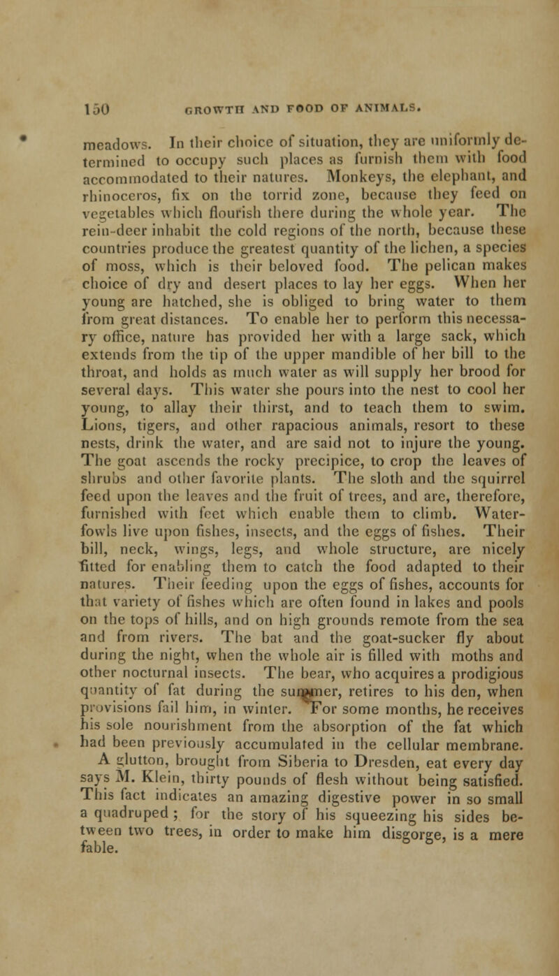 meadows. In their choice of situation, they are uniformly de- termined to occupy such places as furnish them with food accommodated to their natures. Mod keys, the elephant, and rhinoceros, fix on the torrid zone, because they feed on vegetables which flourish there during the whole year. The rein-deer inhabit the cold regions of the north, because these countries produce the greatest quantity of the lichen, a species of moss, which is their beloved food. The pelican makes choice of dry and desert places to lay her eggs. When her young are hatched, she is obliged to bring water to them from great distances. To enable her to perform this necessa- ry office, nature has provided her with a large sack, which extends from the tip of the upper mandible of her bill to the throat, and holds as much water as will supply her brood for several days. This water she pours into the nest to cool her young, to allay their thirst, and to teach them to swim. Lions, tigers, and other rapacious animals, resort to these nests, drink the water, and are said not to injure the young. The goat ascends the rocky precipice, to crop the leaves of shrubs and other favorite plants. The sloth and the squirrel feed upon the leaves and the fruit of trees, and are, therefore, furnished with fret which enable them to climb. Water- fowls live upon fishes, insects, and the eggs of fishes. Their bill, neck, wings, legs, and whole structure, are nicely fitted for enabling them to catch the food adapted to their natures. Their feeding upon the eggs of fishes, accounts for th;it variety of fishes which are often found in lakes and pools on the tops of hills, and on high grounds remote from the sea and from rivers. The bat and the goat-sucker fly about during the night, when the whole air is filled with moths and other nocturnal insects. The bear, who acquires a prodigious quantity of fat during the surajner, retires to his den, when provisions fail him, in winter. Tor some months, he receives his sole nourishment from the absorption of the fat which had been previously accumulated in the cellular membrane. A glutton, brought from Siberia to Dresden, eat every day says M. Klein, thirty pounds of flesh without being satisfied. This fact indicates an amazing digestive power in so small a quadruped ; for the story of his squeezing his sides be- tween two trees, in order to make him disgorge, is a mere fable.