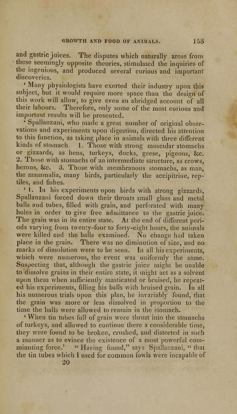 and gastric juices. The disputes which naturally arose from these seemingly opposite theories, stimulated the inquiries of the ingenious, and produced several curious and important discoveries. 'Many physiologists have exerted their industry upon this subject, but it would require more space than the design of this work will allow, to give even an abridged account of all their labours. Therefore, only some of the most curious and important results will be presented. 'Spallanzani, who made a great number of original obser- vations and experiments upon digestion, directed his attention to this function, as taking place in animals with three different kinds of stomach 1. Those with strong muscular stomachs or gizzards, as hens, turkeys, ducks, geese, pigeons, &c. 2. Those with stomachs of an intermediate structure, as crows, herons, &c. 3. Those with membranous stomachs, as man, the mammalia, many birds, particularly the accipitrine, rep- tiles, and fishes. ' I. In his experiments upon birds with strong gizzards, Spallanzani forced down their throats small glass and metal balls and tubes, filled with grain, and perforated with many holes in order to give free admittance to the gastric juice. The grain was in its entire state. At the end of different peri- ods varying from twenty-four to forty-eight hours, the animals were killed and the balls examined. No change had taken place in the grain. There was no diminution of size, and no marks of dissolution were to be seen. In all his experiments, which were numerous, the event was uniformly the same. Suspecting that, although the gastric juice might be unable to dissolve grains in their entire state, it might act as a solvent upon them when sufficiently masticated or bruised, he repeat- ed his experiments, filling his balls with bruised grain. In all his numerous trials upon this plan, he invariably found, that the grain was more or less dissolved in proportion to the time the balls were allowed to remain in the stomach. 'When tin tubes full of grain were thrust into the stomachs of turkeys, and allowed to continue there a considerable time, they were found to be broken, crushed, and distorted in such a manner as to evince the existence of a most powerful com- minuting force.'  Having found, says Spallanzani,  that the tin tubes which I used for common fowls were incapable of 20