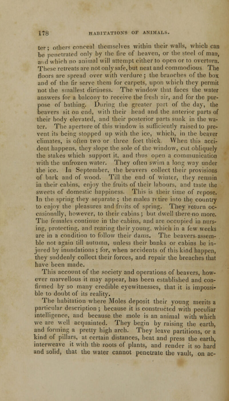 ter; other? concenl themselves within their walls, which can be penetrated only by the fire of heaven, or the steel of man, and which no animal will attempt cither to open or to overturn. These retreats are not only safe, but neat and commodious The floors are spread over with verdure; the branches of the boi and of the fir serve them for carpets, upon which they permit not the smallest dirtiness. The window that faces the water answers for a balcony to receive the fresh air, and for the pur- pose of bathing. During the greater part of the day, the beavers sit on cn(\, with their head and the anterior parts of their body elevated, and their posterior parts sunk in the wa- ter. The aperture of this window is sufficiently raised to pre- vent its being slopped up with the ice, which, in the beaver climates, is often two or three feet thick When this acci- dent happens, they slope the sole of the window, cm obliquely the stakes which support it, and thus open a communication with the unfrozen water. They often swim a long way under the ice. In September, the beavers collect their provisions of bark and of wood. Till the end of winter, they remain in their cabins, enjoy the fruits of their labours, and taste the sweets of domestic happiness. This is their time of repose. In the spring they separate; the males retire into the country to enjoy the pleasures and fruits of spring. They return oc- casionally, however, to their cabins; but dwell there no more. The females continue in the cabins, and are occupied in mus- ing, protecting, and rearing their young, which in a i'ew weeks are in a condition to follow their dams. The beavers assem- ble not again till autumn, unless their banks or cabins be in- jured by inundations; for, when accidents of this kind happen, they suddenly collect their forces, and repair the breaches that have been made. This account of the society and operations of beavers, how- ever marvellous it may appear, has been established and con- firmed by so many credible eyewitnesses, that it is impossi- ble to doubt of its reality. The habitation where Moles deposit their young merits a particular description; because it is constructed with peculiar intelligence, and because the mole is an animal with which we are well acquainted. They begin by raising the earth, and forming a pretty high arch. They leave partitions, or a kind of pillars, at certain distances, beat and press the earth, interweave it with the roots of plants, and render it so hard and solid, that the water cannot penetrate the vault, on ac-