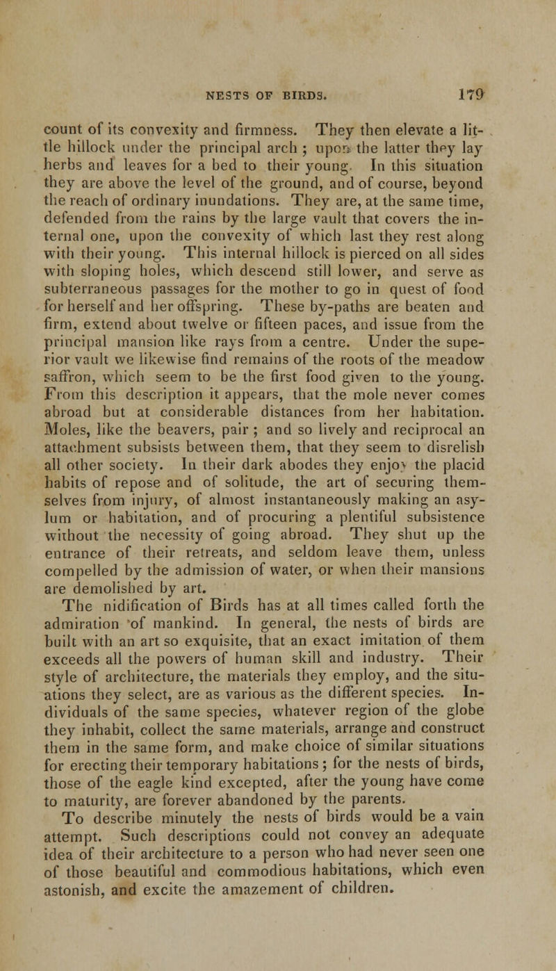 count of its convexity and firmness. They then elevate a lit- tle hillock under the principal arch ; upon the latter thpy lay herbs and leaves for a bed to their young In this situation they are above the level of the ground, and of course, beyond the reach of ordinary inundations. They are, at the same time, defended from the rains by the large vault that covers the in- ternal one, upon the convexity of which last they rest along with their young. This internal hillock is pierced on all sides with sloping holes, which descend still lower, and serve as subterraneous passages for the mother to go in quest of food for herself and her offspring. These by-paths are beaten and firm, extend about twelve or fifteen paces, and issue from the principal mansion like rays from a centre. Under the supe- rior vault we likewise find remains of the roots of the meadow saffron, which seem to be the first food given to the young. From this description it appears, that the mole never comes abroad but at considerable distances from her habitation. Moles, like the beavers, pair ; and so lively and reciprocal an attachment subsists between them, that they seem to disrelish all other society. In their dark abodes they enjov tbe placid habits of repose and of solitude, the art of securing them- selves from injury, of almost instantaneously making an asy- lum or habitation, and of procuring a plentiful subsistence without the necessity of going abroad. They shut up the entrance of their retreats, and seldom leave them, unless compelled by the admission of water, or when their mansions are demolished by art. The nidifieation of Birds has at all times called forth the admiration of mankind. In general, the nests of birds are built with an art so exquisite, that an exact imitation of them exceeds all the powers of human skill and industry. Their style of architecture, the materials they employ, and the situ- ations they select, are as various as the different species. In- dividuals of the same species, whatever region of the globe they inhabit, collect the same materials, arrange and construct them in the same form, and make choice of similar situations for erecting their temporary habitations ; for the nests of birds, those of the eagle kind excepted, after the young have come to maturity, are forever abandoned by the parents. To describe minutely the nests of birds would be a vain attempt. Such descriptions could not convey an adequate idea of their architecture to a person who had never seen one of those beautiful and commodious habitations, which even astonish, and excite the amazement of children.