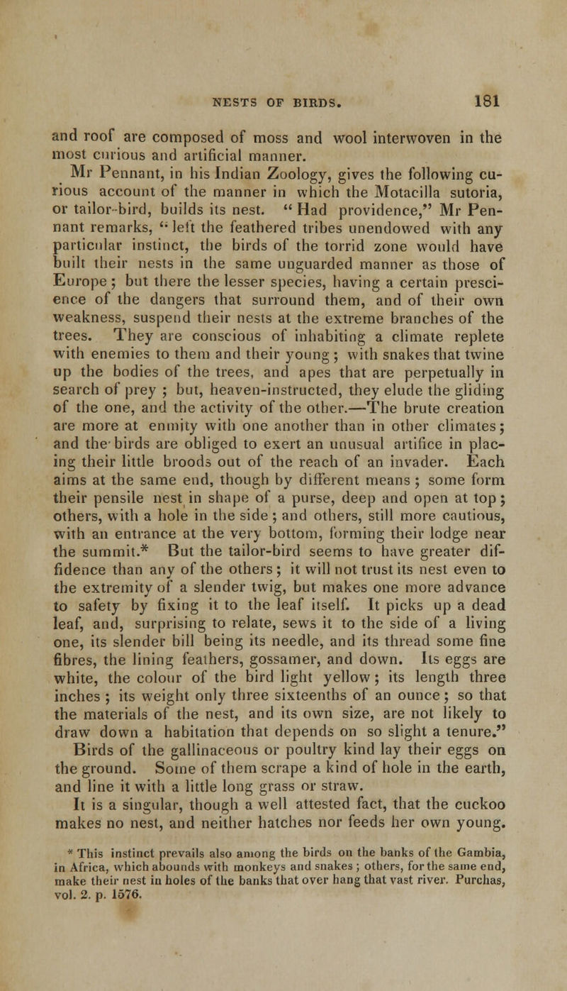 and roof are composed of moss and wool interwoven in the most curious and artificial manner. Mr Pennant, in his Indian Zoology, gives the following cu- rious account of the manner in which the Motacilla sutoria, or tailor-bird, builds its nest.  Had providence, Mr Pen- nant remarks, '; left the feathered tribes unendowed with any particular instinct, the birds of the torrid zone would have built their nests in the same unguarded manner as those of Europe ; but there the lesser species, having a certain presci- ence of the dangers that surround them, and of their own weakness, suspend their nests at the extreme branches of the trees. They are conscious of inhabiting a climate replete with enemies to them and their young ; with snakes that twine up the bodies of the trees, and apes that are perpetually in search of prey ; but, heaven-instructed, they elude the gliding of the one, and the activity of the other.—The brute creation are more at enmity with one another than in other climates; and the-birds are obliged to exert an unusual artifice in plac- ing their little broods out of the reach of an invader. Each aims at the same end, though by different means ; some form their pensile nest in shape of a purse, deep and open at top; others, with a hole in the side ; and others, still more cautious, with an entrance at the very bottom, forming their lodge near the summit.* But the tailor-bird seems to have greater dif- fidence than any of the others ; it will not trust its nest even to the extremity of a slender twig, but makes one more advance to safety by fixing it to the leaf itself. It picks up a dead leaf, and, surprising to relate, sews it to the side of a living one, its slender bill being its needle, and its thread some fine fibres, the lining feathers, gossamer, and down. Its eggs are white, the colour of the bird light yellow; its length three inches ; its weight only three sixteenths of an ounce; so that the materials of the nest, and its own size, are not likely to draw down a habitation that depends on so slight a tenure. Birds of the gallinaceous or poultry kind lay their eggs on the ground. Some of them scrape a kind of hole in the earth, and line it with a little long grass or straw. It is a singular, though a well attested fact, that the cuckoo makes no nest, and neither hatches nor feeds her own young. * This instinct prevails also among the birds on the banks of (he Gambia, in Africa, which abounds with monkeys and snakes ; others, for the same end, make their nest in holes of the banks that over hang that vast river. Purchas, vol. 2, p. 1576.