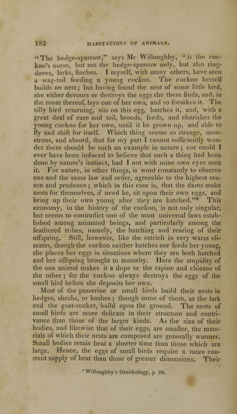 The hedge-sparrow, says Mr Willougbby, js the cuc- koo's nurse, but not the hedge-sparrow only, bul also ring- doves, larks, finches. I myself, with many others, have a wag-tail feeding a young cuckoo. The cuckoo hersi II builds no nest; but having found the nest of some little hird, she either devours or destroys the eggs she there finds, and. in the room thereof, lays one of her own, and so forsakes it. The silly bird returning, sits on this egg, hatches it, and, with a great deal of care and toil, broods, i^ci]^, and cherishes the young cuckoo for her own, until it be grown up, and able to fly and shift for itself. Which thing seems so strange, mon- strous, and absurd, that for my part 1 cannot sufficiently won- der there should be such an example in nature ; nor could I ever have been induced to believe that such a thing had been done by nature's instinct, had I not with mine own eyes seen it. For nature, in other things, is wont constantly to observe one and the same law and order, agreeable to the highest rea- son and prudence; which in this case is, that the dams make nests for themselves, if need be, sit upon their own eggs, and bring up their own young after they are hatched.* This economy, in the history of the cuckoo, is not only singular, but seems to contradict one of the most universal laws estab- lished among animated beings, and particularly among the feathered tribes, namely, the hatching and rearing of their offspring. Still, however, like the ostrich in very warm cli- mates, though the cuckoo neither hatches nor feeds her young, she places her eggs in situations where they are both hatched and her offspring brought to maturity. Here the stupidity of the one animal makes it a dupe to the rapine and chicane of the other ; for the cuckoo always destroys the eggs of the small bird before she deposits her own. Most of the passerine or small birds build their nests in hedges, shrubs, or bushes ; though some of them, as the lark and the goat-sucker, build upon the ground. The nests of small birds are more delicate in their structure and contri- vance than those of the larger kinds. As the size of their bodies, and likewise that of their eggs, are smaller, the mate- rials of which their nests are composed are generally warmer. Small bodies retain heat a shorter time than tiiose which are large. Hence, the eggs of small birds require a more con- stant supply of heat than those of greater dimensions. Their ■ Willoughby's Ornithology, p. 98.