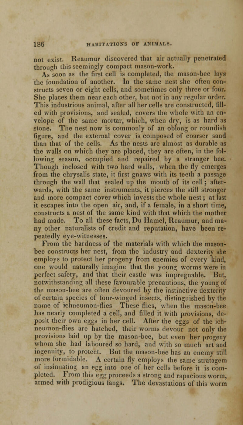 not exist. Reaumur discovered that air actually penetrated through this seemingly compact mason-work. As soon as the first cell is completed, the mason-bee lays the foundation of another. In the same nest she often con- structs seven or eight cells, and sometimes only three or four. She places them near each other, but not in any regular order. This industrious animal, after all her cells are constructed, fill- ed with provisions, and sealed, covers the whole with an en* velope of the same mortar, which, when dry, is as hard as stone. The nest now is commonly of an oblong or roundish figure, and the external cover is composed of coarser sand than that of the cells. As the nests are almost as durable as the walls on which they are placed, they are often, in the fol- lowing season, occupied and repaired by a stranger bee. Though inclosed with two hard walls,, when the fly emerges from the chrysalis state, it first gnaws with its teeth a passage through the wall that sealed up the mouth of its cell; after- wards, with the same instruments, it pierces the still stronger and more compact cover which invests the whole nest; at last it escapes into the open air, and, if a female, in a short time, constructs a nest of the same kind with that which the mother had made. To all these facts, Du Hamel, Reaumur, and ma- ny other naturalists of credit and reputation, have been re- peatedly eye-witnesses. From the hardness of the materials with which the mason- bee constructs her nest, from the industry and dexterity she employs to protect her progeny from enemies of every kind, one would naturally imagine that the young worms were in perfect safety, and that their castle was impregnable. But, notwithstanding all these favourable precautions, the young of the mason-bee are often devoured by the instinctive dexterity of certain species of four-winged insects, distinguished by the name of ichneumon-flies These flies, when the mason-bee lias nearly completed a cell, and filled it with provisions, de- posit their own eggs in her cell. After the eggs of the ich- neumon-flies are hatched, their worms devour not only the provisions laid up by the mason-bee, but even her progeny whom she had laboured so hard, and with so much art and ingenuity, to protect. But the mason-bee has an enemy still more formidable. A certain fly employs the same stratagem of insinuating an egg into one of her cells before it is com- pleted. From this egg proceeds a strong and rapacious worm, armed with prodigious fangs. The devastations of this worm