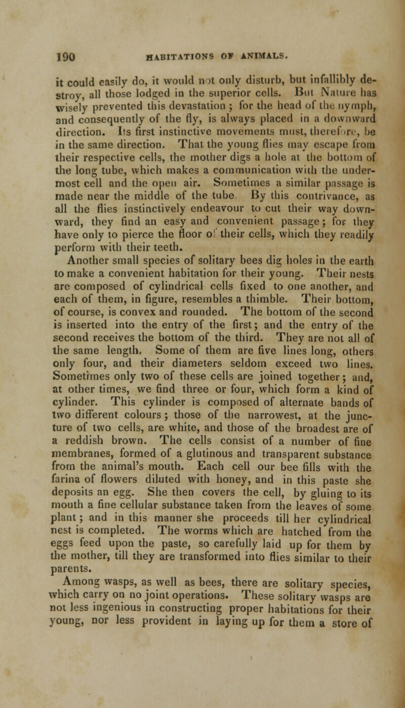 it could easily do, it would not only disturb, but infallibly de- stroy, all those lodged in the superior cells. But Nature lias wisely prevented this devastation ; for the head of the nymph, and consequently of the fly, is always placed in ;i downward direction. Its first instinctive movements must, therefore, !>e in the same direction. That the young flies may escape from their respective cells, the mother digs a hole at the bottom of the long tube, which makes a communication with the under- most cell and the open air. Sometimes a similar passage is made near the middle of the tube By this contrivance, as all the flies instinctively endeavour to cut their way down- ward, they find an easy and convenient passage; for they have only to pierce the floor o!' their cells, which they readily perform with their teeth. Another small species of solitary bees dig holes in the earth to make a convenient habitation for their young. Their nests are composed of cylindrical cells fixed to one another, and each of them, in figure, resembles a thimble. Their bottom, of course, is convex and rounded. The bottom of the second is inserted into the entry of the first; and the entry of the second receives the bottom of the third. They are not all of the same length, Some of them are five lines long, others only four, and their diameters seldom exceed two lines. Sometimes only two of these cells are joined together; and, at other times, we find three or four, which form a kind of cylinder. This cylinder is composed of alternate bands of two different colours; those of the narrowest, at the junc- ture of two cells, are white, and those of the broadest are of a reddish brown. The cells consist of a number of fine membranes, formed of a glutinous and transparent substance from the animal's mouth. Each cell our bee fills with the farina of flowers diluted with honey, and in this paste she deposits an egg. She then covers the cell, by gluing to its mouth a fine cellular substance taken from the leaves of some plant; and in this manner she proceeds till her cylindrical nest is completed. The worms which are hatched from the eggs feed upon the paste, so carefully laid up for them by the mother, till they are transformed into flies similar to their parents. Among wasps, as well as bees, there are solitary species, which carry on no joint operations. These solitary wasps are not less ingenious in constructing proper habitations for their young, nor less provident in laying up for them a store of