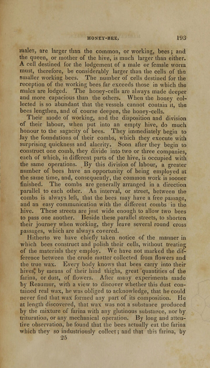 males, are larger than the common, or working, bees; and the queen, or mother of the hive, is much larger than either. A cell destined for the lodgement of a male or female worm must, therefore, be considerably larger than the cells of the smaller working bees. The number of cells destined for the reception of the working bees far exceeds those in which the males are lodged. The honey-cells are always made deeper and more capacious than the others. When the honey col- lected is so abundant that the vessels cannot contain it, the bees lengthen, and of course deepen, the honey-cells. Their mode of working, and the disposition and division of their labour, when put into an empty hive, do much honour to the sagacity of bees. They immediately begin to Jay the foundations of their combs, which they execute with surprising quickness and alacrity. Soon after they begin to construct one comb, they divide into two or three companies, each of which, in different parts of the hive, is occupied with the same operations. By this division of labour, a greater number of bees have an opportunity of being employed at the same time, and, consequently, the common work is sooner finished. The combs are generally arranged in a direction parallel to each other. An interval, or street, between the combs is always left, that the bees may have a free passage, and an easy communication with the different combs in the hive. These streets are just wide enough to allow two bees to pass one another. Beside these parallel streets, to shorten their journey when working, they leave several round cross passages, which are always covered. Hitherto we have chiefly taken notice of the manner in which bees construct and polish their cells, without treating of the materials they employ. We have not marked the dif- ference between the crude matter collected from flowers and the true wax. Every body knows that bees carry into their hives by means of their hind thighs, great quantities of the farina, or dust, of flowers. After many experiments made by Reaumur, with a view to discover whether this dust con- tained real wax, ho was obliged to acknowledge, that he could never find that wax formed any part of its composition. He at length discovered, that wax was not a substance produced by the mixture of farina with any glutinous substance, nor by trituration, or any mechanical operation. By long and atten- tive observation, he found that the bees actually eat the farina which they so industriously collect; and that this farina, by 25