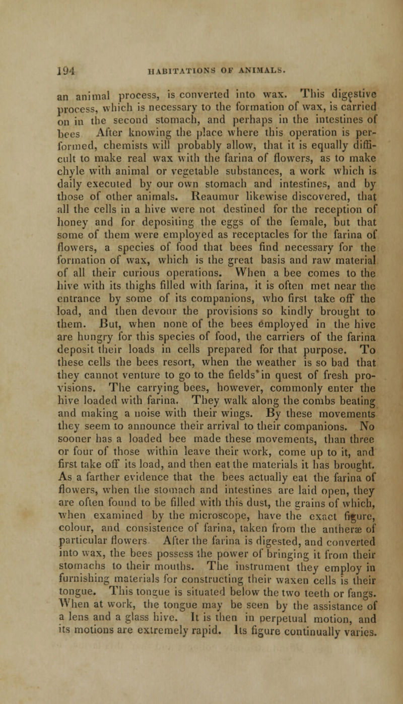 an animal process, is converted into wax. This digestive process, which is necessary to the formation of wax, is carried on in the second stomach, and perhaps in the intestines of Lees After knowing the place where this operation is per- formed, chemists will probably allow, that it is equally diffi- cult to make real wax with the farina of flowers, as to make chyle with animal or vegetable substances, a work which is daily executed by our own stomach and intestines, and by those of other animals. Reaumur likewise discovered, that all the cells in a hive were not destined for the reception of honey and for depositing the eggs of the female, but that some of them were employed as receptacles for the farina of flowers, a species of food that bees find necessary for the formation of wax, which is the great basis and raw material of all their curious operations. When a bee comes to the hive with its thighs filled with farina, it is often met near the entrance by some of its companions, who first take off the load, and then devour the provisions so kindly brought to them. But, when none of the bees employed in the hive are hungry for this species of food, the carriers of the farina deposit their loads in cells prepared for that purpose. To these cells the bees resort, when the weather is so bad that they cannot venture to go to the fields* in quest of fresh pro- visions. The carrying bees, however, commonly enter the hive loaded with farina. They walk along the combs beating and making a noise with their wings. By these movements they seem to announce their arrival to their companions. No sooner has a loaded bee made these movements, than three or four of those within leave their work, come up to it, and first take off its load, and then eat the materials it has brought. As a farther evidence that the bees actually eat the farina of flowers, when the stomach and intestines are laid open, they are often found to be filled with this dust, the grains of which, when examined by the microscope, have the exact figure, colour, and consistence of farina, taken from the antherae of particular flowers After the farina is digested, and converted into wax, the bees possess the power of bringing it from their stomachs to their mouths. The instrument they employ in furnishing materials for constructing their waxen cells is their tongue. This tongue is situated below the two teeth or fangs. When at work, the tongue may be seen by the assistance of a lens and a glass hive. It is then in perpetual motion, and its motions are extremely rapid. Its figure continually varies.
