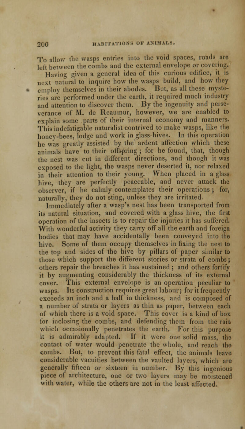 To allow the wasps entries into the void spaces, roads air. left between the combs and the external envelope or covering. Having given a general idea of this curious edifice, it is next natural to inquire how the wasps build, and how they employ themselves in their abodes. But, as all these myste- ries are performed under the earth, it required much industry and attention to discover them. By the ingenuity and perse- verance of M. de Reaumur, however, we are enabled to explain some parts of their internal economy and manners. This indefatigable naturalist contrived to make wasps, like the honey-bees, lodge and work in glass hives. In this operation he was greatly assisted by the ardent affection which these animals have to their offspring ; for he found, that, though the nest was cut in different directions, and though it was exposed to the light, the wasps never deserted it, nor relaxed in their attention to their young. When placed in a glass hive, they are perfectly peaceable, and never attack the observer, if he calmly contemplates their operations ; for, naturally, they do not sting, unless they are irritated Immediately after a wasp's nest has been transported from its natural situation, and covered with a glass hive, the first operation of the insects is to repair the injuries it has suffered. With wonderful activity they carry off all the earth and foreign bodies that may have accidentally been conveyed into the hive. Some of them occupy themselves in fixing the nest to the top and sides of the hive by pillars of paper similar to those which support the different stories or strata of combs; others repair the breaches it has sustained; and others fortify it by augmenting considerably the thickness of its external cover. This external envelope is an operation peculiar to wasps. Its construction requires great labour; for it frequently exceeds an inch and a half in thickness, and is composed of a number of strata or layers as thin as paper, between each of which there is a void space. This cover is a kind of box for inclosing the combs, and defending them from the rain which occasionally penetrates the earth. For this purpose it is admirably adapted. If it were one solid mass, the contact of water would penetrate the whole, and reach the combs. But, to prevent this fatal effect, the animals leave considerable vacuities between the vaulted layers, which are generally fifteen or sixteen in number. By this ingenious piece of architecture, one or two layers may be moistened with water, while the others are not in the least affected.