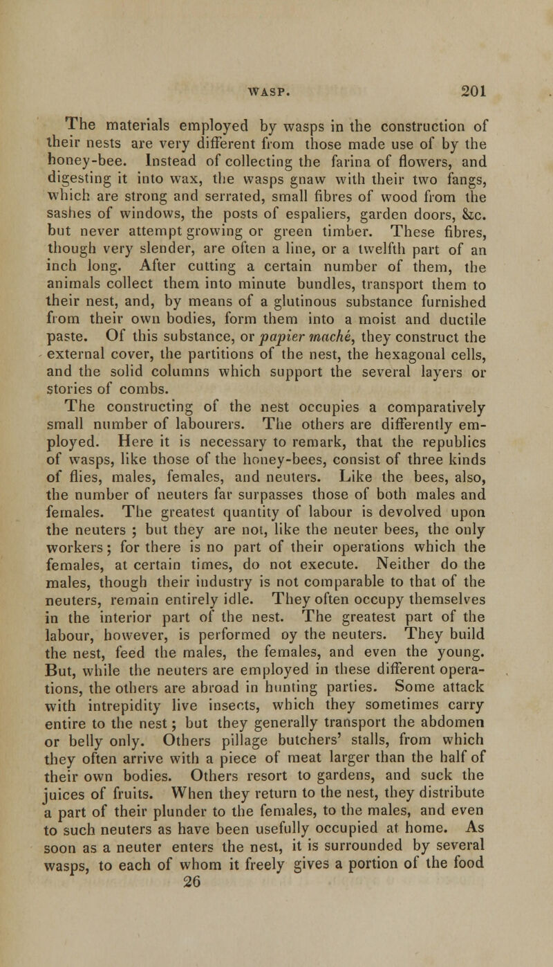 The materials employed by wasps in the construction of their nests are very different from those made use of by the honey-bee. Instead of collecting the farina of flowers, and digesting it into wax, the wasps gnaw with their two fangs, which are strong and serrated, small fibres of wood from the sashes of windows, the posts of espaliers, garden doors, &.c. but never attempt growing or green timber. These fibres, though very slender, are often a line, or a twelfth part of an inch long. After cutting a certain number of them, the animals collect them into minute bundles, transport them to their nest, and, by means of a glutinous substance furnished from their own bodies, form them into a moist and ductile paste. Of this substance, or papier mache, they construct the external cover, the partitions of the nest, the hexagonal cells, and the solid columns which support the several layers or stories of combs. The constructing of the nest occupies a comparatively small number of labourers. The others are differently em- ployed. Here it is necessary to remark, that the republics of wasps, like those of the honey-bees, consist of three kinds of flies, males, females, and neuters. Like the bees, also, the number of neuters far surpasses those of both males and females. The greatest quantity of labour is devolved upon the neuters ; but they are not, like the neuter bees, the only workers; for there is no part of their operations which the females, at certain times, do not execute. Neither do the males, though their industry is not comparable to that of the neuters, remain entirely idle. They often occupy themselves in the interior part of the nest. The greatest part of the labour, however, is performed oy the neuters. They build the nest, feed the males, the females, and even the young. But, while the neuters are employed in these different opera- tions, the others are abroad in hunting parties. Some attack with intrepidity live insects, which they sometimes carry entire to the nest; but they generally transport the abdomen or belly only. Others pillage butchers' stalls, from which they often arrive with a piece of meat larger than the half of their own bodies. Others resort to gardens, and suck the juices of fruits. When they return to the nest, they distribute a part of their plunder to the females, to the males, and even to such neuters as have been usefully occupied at home. As soon as a neuter enters the nest, it is surrounded by several wasps, to each of whom it freely gives a portion of the food 26