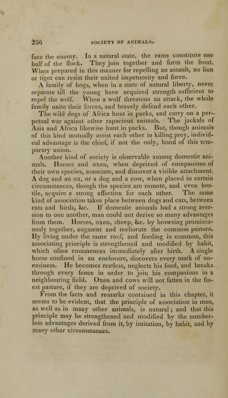 face the enemy. In a natural state, the rams constitute one half of the flock. They join together and form the front. When prepared in this manner for repelling an assault, no lion or tiger can resist their united impetuosity and force. A family of hogs, when in a state of natural liberty, never separate till the young have acquired strength sufficient to repel the wolf. When a wolf threatens an attack, the whole family unite their forces, and bravely defend each other. The wild dogs of Africa hunt in packs, and carry on a per-, petual war against other rapacious animals. The jackals of Asia and Africa likewise hunt in packs. But, though animals of this kind mutually assist each other in killing prey, individ- ual advantage is the chief, if not the only, bond of this tem- porary union. Another kind of society is observable among domestic ani- mals. Horses and oxen, when deprived of companions of their own species, associate, and discover a visible attachment. A dog and an ox, or a dog and a cow, when placed in certain circumstances, though the species are remote, and even hos- tile, acquire a strong affection for each other. The same kind of association takes place between dogs and cats, between cats and birds, &c. If domestic animals had a strong aver- sion to one another, man could not derive so many advantages from them. Horses, oxen, sheep, &ic. by browsing promiscu- ously together, augment and meliorate the common pasture. By living under the same roof, and feeding in common, this associating principle is strengthened and modified by habit, which often commences immediately after birth. A single horse confined in an enclosure, discovers every mark of un- easiness. He becomes restless, neglects his food, and breaks through every fence in order to join his companions in a neighbouring field. Oxen and cows will not fatten in the fin- est pasture, if they are deprived of society. From the facts and remarks contained in this chapter, it seems to be evident, that the principle of association in man, as well as in many other animals, is natural; and that this principle may be strengthened and modified by the number- less advantages derived from it, by imitation, by habit, and by many other circumstances.
