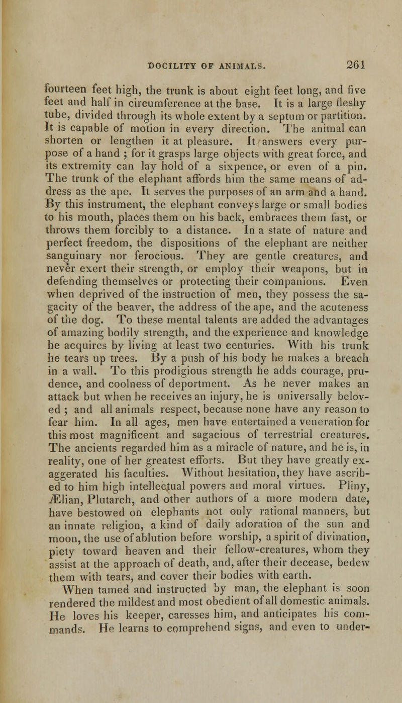 fourteen feet high, the trunk is about eight feet long, and five feet and half in circumference at the base. It is a large fleshy tube, divided through its whole extent by a septum or partition. It is capable of motion in every direction. The animal can shorten or lengthen it at pleasure. It answers every pur- pose of a hand ; for it grasps large objects with great force, and its extremity can lay hold of a sixpence, or even of a pin. The trunk of the elephant affords him the same means of ad- dress as the ape. It serves the purposes of an arm and a hand. By this instrument, the elephant conveys large or small bodies to his mouth, places them on his back, embraces them fast, or throws them forcibly to a distance. In a state of nature and perfect freedom, the dispositions of the elephant are neither sanguinary nor ferocious. They are gentle creatures, and never exert their strength, or employ their weapons, but in defending themselves or protecting their companions. Even when deprived of the instruction of men, they possess the sa- gacity of the beaver, the address of the ape, and the acuteness of the dog. To these mental talents are added the advantages of amazing bodily strength, and the experience and knowledge he acquires by living at least two centuries. With his trunk he tears up trees. By a push of his body he makes a breach in a wall. To this prodigious strength he adds courage, pru- dence, and coolness of deportment. As he never makes an attack but when he receives an injury, he is universally belov- ed ; and all animals respect, because none have any reason to fear him. In all ages, men have entertained a veneration for this most magnificent and sagacious of terrestrial creatures. The ancients regarded him as a miracle of nature, and he is, in reality, one of her greatest efforts. But they have greatly ex- aggerated his faculties. Without hesitation, they have ascrib- ed to him high intellectual powers and moral virtues. Pliny, iElian, Plutarch, and other authors of a more modern date, have bestowed on elephants not only rational manners, but an innate religion, a kind of daily adoration of the sun and moon, the use of ablution before worship, a spirit of divination, piety toward heaven and their fellow-creatures, whom they assist at the approach of death, and, after their decease, bedew them with tears, and cover their bodies with earth. When tamed and instructed by man, the elephant is soon rendered the mildest and most obedient of all domestic animals. He loves his keeper, caresses him, and anticipates his com- mands. He learns to comprehend signs, and even to under-