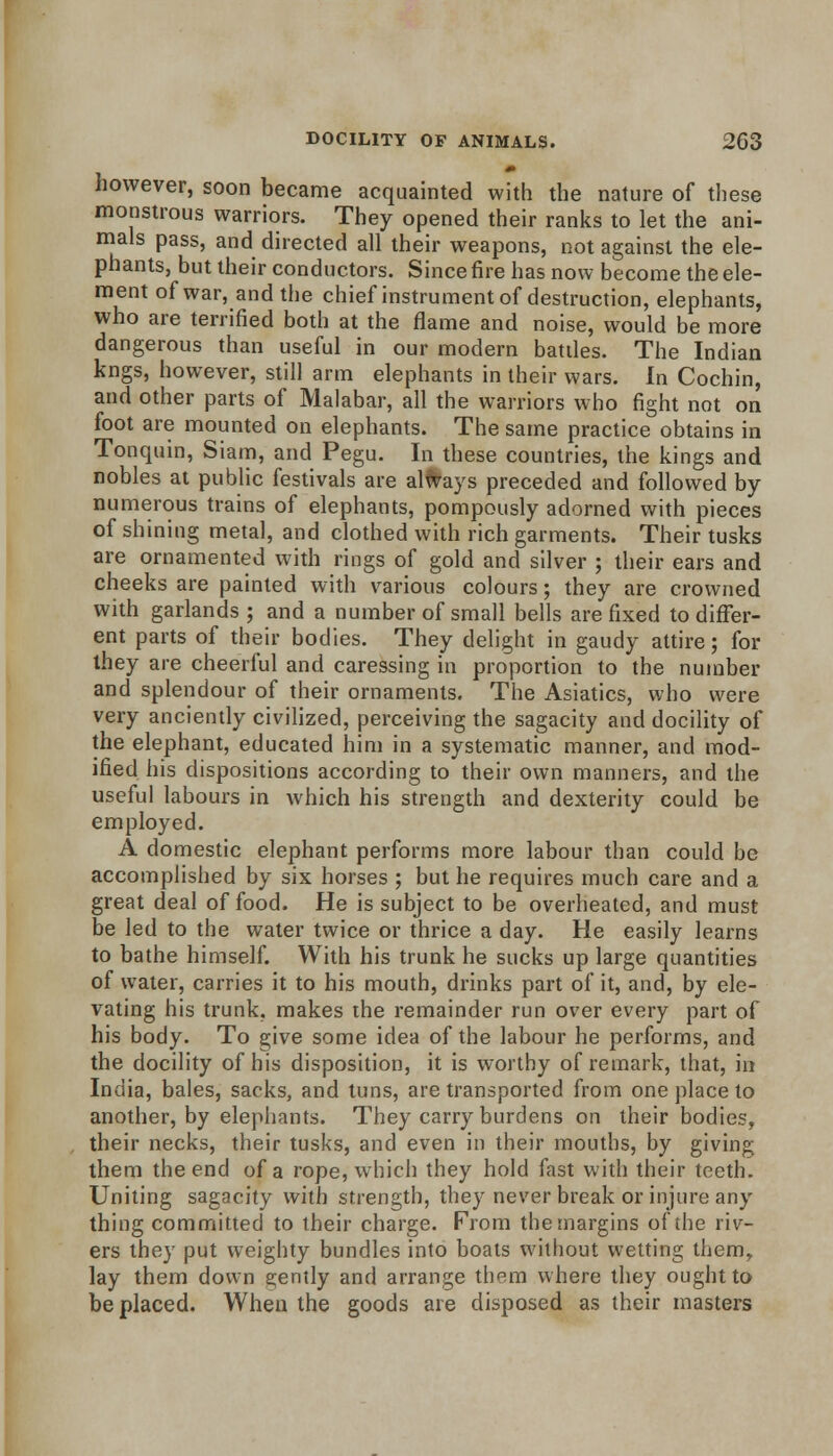 however, soon became acquainted with the nature of these monstrous warriors. They opened their ranks to let the ani- mals pass, and directed all their weapons, not against the ele- phants, but their conductors. Since fire has now become the ele- ment of war, and the chief instrument of destruction, elephants, who are terrified both at the flame and noise, would be more dangerous than useful in our modern battles. The Indian kngs, however, still arm elephants in their wars. In Cochin, and other parts of Malabar, all the warriors who fight not on foot are mounted on elephants. The same practice obtains in Tonquin, Siam, and Pegu. In these countries, the kings and nobles at public festivals are always preceded and followed by numerous trains of elephants, pompously adorned with pieces of shining metal, and clothed with rich garments. Their tusks are ornamented with rings of gold and silver ; their ears and cheeks are painted with various colours; they are crowned with garlands ; and a number of small bells are fixed to differ- ent parts of their bodies. They delight in gaudy attire; for they are cheerful and caressing in proportion to the number and splendour of their ornaments. The Asiatics, who were very anciently civilized, perceiving the sagacity and docility of the elephant, educated him in a systematic manner, and mod- ified his dispositions according to their own manners, and the useful labours in which his strength and dexterity could be employed. A domestic elephant performs more labour than could be accomplished by six horses ; but he requires much care and a great deal of food. He is subject to be overheated, and must be led to the water twice or thrice a day. He easily learns to bathe himself. With his trunk he sucks up large quantities of water, carries it to his mouth, drinks part of it, and, by ele- vating his trunk, makes ihe remainder run over every part of his body. To give some idea of the labour he performs, and the docility of his disposition, it is worthy of remark, that, in India, bales, sacks, and tuns, are transported from one place to another, by elephants. They carry burdens on their bodies, their necks, their tusks, and even in their mouths, by giving them the end of a rope, which they hold fast with their teeth. Uniting sagacity with strength, they never break or injure any thing committed to their charge. Prom the margins of the riv- ers they put weighty bundles into boats without wetting them, lay them down gently and arrange them where they ought to be placed. When the goods are disposed as their masters