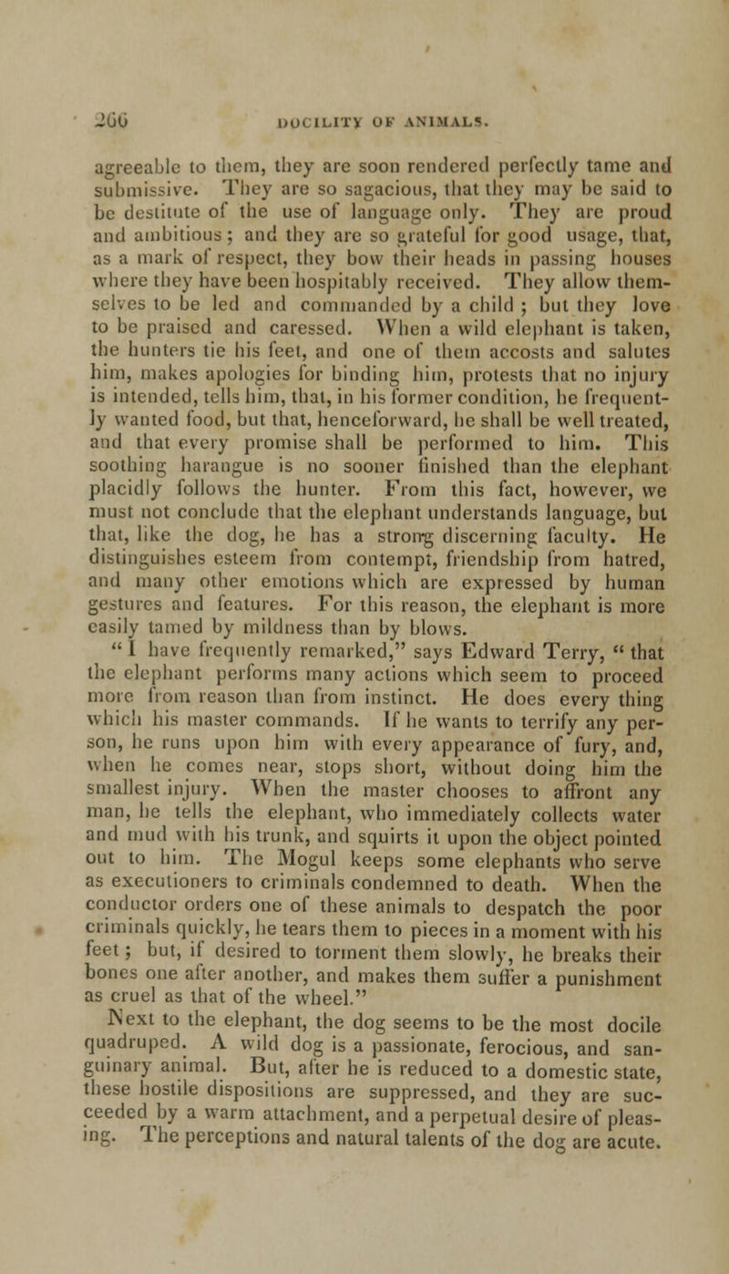 agreeable to them, they are soon rendered perfectly tame and submissive. They are so sagacious, that they may be said to be destitute of the use of language only. They are proud and ambitious; and they are so grateful for good usage, that, as a mark of respect, they bow their heads in passing houses where they have been hospitably received. They allow them- selves to be led and commanded by a child ; but they love to be praised and caressed. When a wild elephant is taken, the hunters tie his feet, and one of them accosts and salutes him, makes apologies for binding him, protests that no injury is intended, tells him, that, in his former condition, he frequent- ly wanted food, but that, henceforward, he shall be well treated, and that every promise shall be performed to him. This soothing harangue is no sooner finished than the elephant placidly follows the hunter. From this fact, however, we must not conclude that the elephant understands language, but that, like the dog, he has a strong discerning faculty. He distinguishes esteem from contempt, friendship from hatred, and many other emotions which are expressed by human gestures and features. For this reason, the elephant is more easily tamed by mildness than by blows.  I have frequently remarked, says Edward Terry,  that the elephant performs many actions which seem to proceed more from reason than from instinct. He does every thing which his master commands. If he wants to terrify any per- son, he runs upon him with every appearance of fury, and, when he comes near, stops short, without doing him the smallest injury. When the master chooses to affront any man, he tells the elephant, who immediately collects water and mud with his trunk, and squirts it upon the object pointed out to him. The Mogul keeps some elephants who serve as executioners to criminals condemned to death. When the conductor orders one of these animals to despatch the poor criminals quickly, he tears them to pieces in a moment with his feet; but, if desired to torment them slowly, he breaks their bones one after another, and makes them suffer a punishment as cruel as that of the wheel. Next to the elephant, the dog seems to be the most docile quadruped. A wild dog is a passionate, ferocious, and san- guinary animal. But, after he is reduced to a domestic state, these hostile dispositions are suppressed, and they are suc- ceeded by a warm attachment, and a perpetual desire of pleas- ing. The perceptions and natural talents of the do;r are acute.