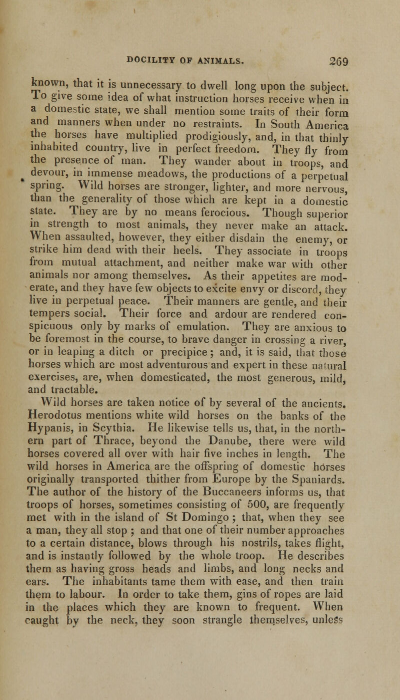 known, that it is unnecessary to dwell long upon the subject. To give some idea of what instruction horses receive when in a domestic state, we shall mention some traits of their form and manners when under no restraints. In South America the horses have multiplied prodigiously, and, in that thinly inhabited country, live in perfect freedom. They fly from the presence of man. They wander about in troops, and devour, in immense meadows, the productions of a perpetual ' spring. Wild horses are stronger, lighter, and more nervous, than the generality of those which are kept in a domestic state. They are by no means ferocious. Though superior in strength to most animals, they never make an attack. When assaulted, however, they either disdain the enemy, or strike him dead with their heels. They associate in troops from mutual attachment, and neither make war with other animals nor among themselves. As their appetites are mod- erate, and they have few objects to excite envy or discord, they live in perpetual peace. Their manners are gentle, and their tempers social. Their force and ardour are rendered con- spicuous only by marks of emulation. They are anxious to be foremost in the course, to brave danger in crossing a river, or in leaping a ditch or precipice; and, it is said, that those horses which are most adventurous and expert in these natural exercises, are, when domesticated, the most generous, mild, and tractable. Wild horses are taken notice of by several of the ancients. Herodotus mentions white wild horses on the banks of the Hypanis, in Scythia. He likewise tells us, that, in the north- ern part of Thrace, beyond the Danube, there were wild horses covered all over with hair five inches in length. The wild horses in America are the offspring of domestic horses originally transported thither from Europe by the Spaniards. The author of the history of the Buccaneers informs us, that troops of horses, sometimes consisting of 500, are frequently met with in the island of St Domingo ; that, when they see a man, they all stop ; and that one of their number approaches to a certain distance, blows through his nostrils, takes flight, and is instantly followed by the whole troop. He describes them as having gross heads and limbs, and long necks and ears. The inhabitants tame them with ease, and then train them to labour. In order to take them, gins of ropes are laid in the places which they are known to frequent. When caught by the neck, they soon strangle themselves, unless