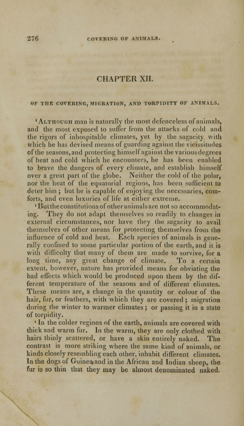 CHAPTER XII. OF THE COVERING, MIGRATION, AND TORPIDITY OF ANIMALS. 'Although man is naturally the most defenceless of animals, and the most exposed to suffer from the attacks of cold and the rigors of inhospitable climates, yet by the sagacity with which he has devised means of guarding against the vicissitudes of the seasons,and protecting himself against the variousdegrees of heat and cold which he encounters, he has been enabled to brave the dangers of every climate, and establish himself over a great part of the globe. Neither the cold of the polar, nor the heat of the equatorial regions, has been sufficient to deter him ; but he is capable of enjoying the necessaries, com- forts, and even luxuries of life at either extreme. 'Buttheconstitutionsof otheranimalsare not so accommodat- ing. They do not adapt themselves so readily to changes in external circumstances, nor have they the sagacity to avail themselves of other means for protecting themselves from the influence of cold and heat. Each species of animals is gene- rally confined to some particular portion of the earth, and it is with difficulty that many of them are made to survive, for a long time, any great change of climate. To a certain extent, however, nature has provided means for obviating the bad effects which would be produced upon them by the dif- ferent temperature of the seasons and of different climates. These means are, a change in the quantity or colour of the hair, fur, or feathers, with which they are covered ; migration during the winter to warmer climates; or passing it in a state of torpidity. ' In the colder regions of the earth, animals are covered with thick and warm fur. In the warm, they are only clothed with hairs thinly scattered, or have a skin entirely naked. The contrast is more striking where the same kind of animals, or kinds closely resembling each other, inhabit different climates. In the dogs of Guinea*and in the African and Indian sheep, the fur is so thin that they may be almost denominated naked.