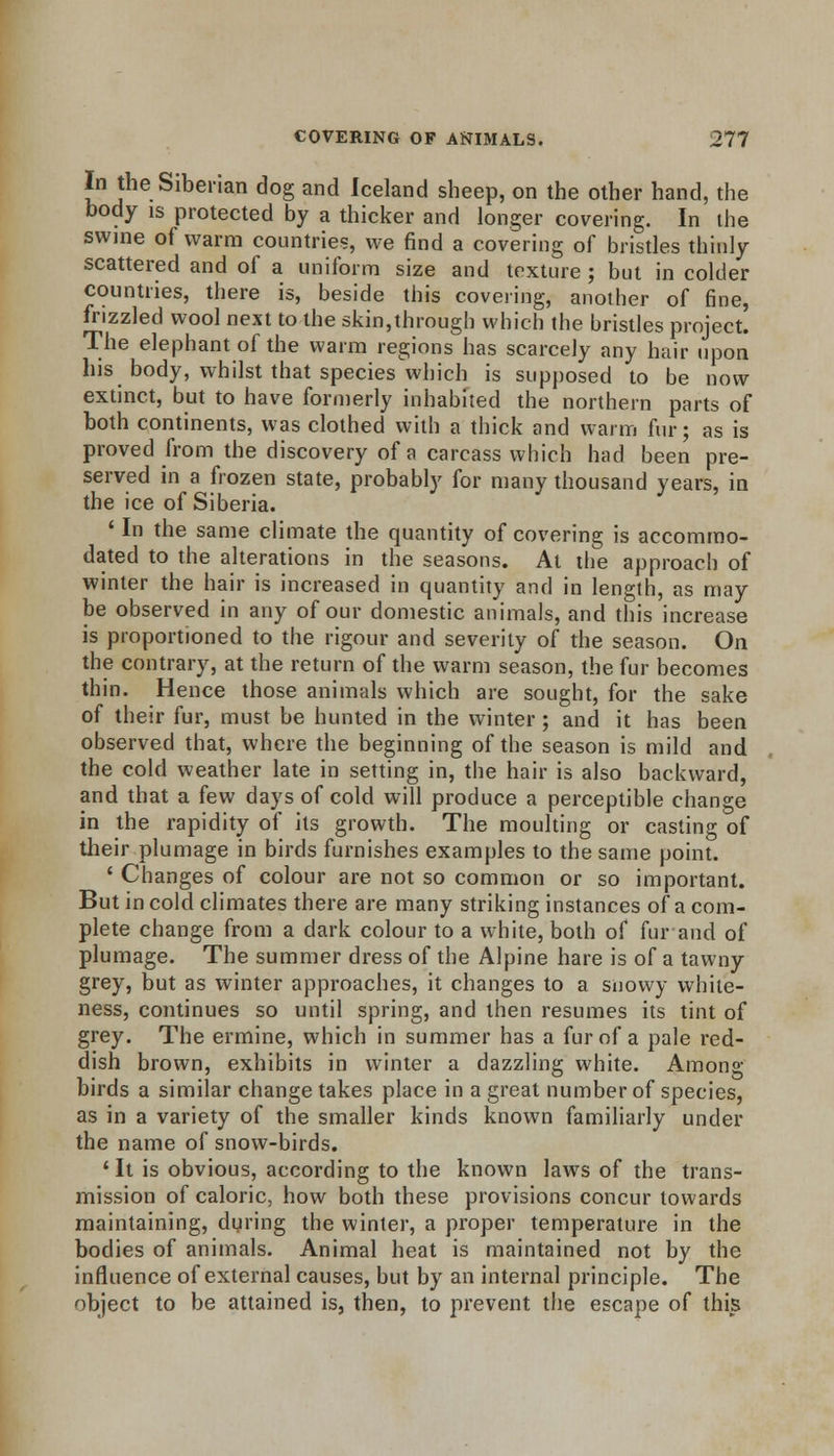 In the Siberian dog and Iceland sheep, on the other hand, the body is protected by a thicker and longer covering. In the swine of warm countries, we find a covering of bristles thinly scattered and of a uniform size and texture ; but in colder countries, there is, beside this covering, another of fine, frizzled wool next to the skin,through which the bristles project. The elephant of the warm regions has scarcely any hair upon his body, whilst that species which is supposed to be now extinct, but to have formerly inhabited the northern parts of both continents, was clothed with a thick and warm fur; as is proved from the discovery of a carcass which had been pre- served in a frozen state, probably for many thousand years, in the ice of Siberia. ' In the same climate the quantity of covering is accommo- dated to the alterations in the seasons. At the approach of winter the hair is increased in quantity and in length, as may be observed in any of our domestic animals, and this increase is proportioned to the rigour and severity of the season. On the contrary, at the return of the warm season, the fur becomes thin. Hence those animals which are sought, for the sake of their fur, must be hunted in the winter; and it has been observed that, where the beginning of the season is mild and the cold weather late in setting in, the hair is also backward, and that a few days of cold will produce a perceptible change in the rapidity of its growth. The moulting or casting of their plumage in birds furnishes examples to the same point. ' Changes of colour are not so common or so important. But in cold climates there are many striking instances of a com- plete change from a dark colour to a white, both of fur and of plumage. The summer dress of the Alpine hare is of a tawny grey, but as winter approaches, it changes to a snowy white- ness, continues so until spring, and then resumes its tint of grey. The ermine, which in summer has a fur of a pale red- dish brown, exhibits in winter a dazzling white. Among birds a similar change takes place in a great number of species, as in a variety of the smaller kinds known familiarly under the name of snow-birds. ' It is obvious, according to the known laws of the trans- mission of caloric, how both these provisions concur towards maintaining, during the winter, a proper temperature in the bodies of animals. Animal heat is maintained not by the influence of external causes, but by an internal principle. The object to be attained is, then, to prevent the escape of this
