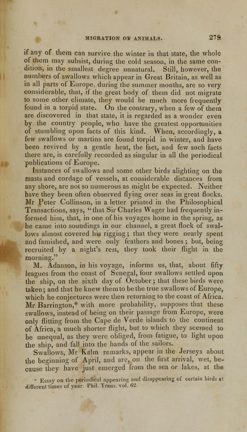 if any of them can survive the winter in that state, the whole of them may subsist, during the cold season, in the same con- dition, in the smallest degree unnatural. Still, however, the numbers of swallows which appear in Great Britain, as well as in all parts of Europe, during the summer months, are so very considerable, that, if the great body of them did not migrate to some other climate, they would be much more frequently found in a torpid state. On the contrary, when a few of them are discovered in that state, it is regarded as a wonder even by the country people, who have the greatest opportunities of stumbling upon facts of this kind. When, accordingly, a few swallows or martins are found torpid in winter, and have been revived by a gentle heat, the fact, and few such facts there are, is carefully recorded as singular in all the periodical publications of Europe. Instances of swallows and some other birds alighting on the masts and cordage of vessels, at considerable distances from any shore, are not so numerous as might be expected. Neither have they been often observed flying over seas in great flocks. Mr Peter Collinson, in a letter printed in the Philosophical Transactions, says, that Sir Charles Wager had frequently in- formed him, that, in one of his voyages home in the spring, as he came into soundings in our channel, a great flock of swal- lows almost covered his rigging; that they were nearly spent and famished, and were only feathers and bones ; but, being recruited by a night's rest, they took their flight in the morning. M. Adanson, in his voyage, informs us, that, about fifty leagues from the coast of Senegal, four swallows settled upon the ship, on the sixth day of October; that these birds were taken; and that he knew them to be the true swallows of Europe, which he conjectures were then returning to the coast of Africa. Mr Barrington,* with more probability, supposes that these swallows, instead of being on their passage from Europe, were only flitting from the Cape de Verde islands to the continent of Africa, a much shorter flight, but to which they seemed to be unequal, as they were obliged, from fatigue, to light upon the ship, and fall into the hands of the sailors. Swallows, Mr Kalm remarks, appear in the Jerseys about the beginning of April, and are, on the first arrival, wet, be- cause they have just emerged from the sea or lakes, at the * Essay on the periodical appearing and disappearing of certain birds at different times of year. Phil. Trans, vol. 62.