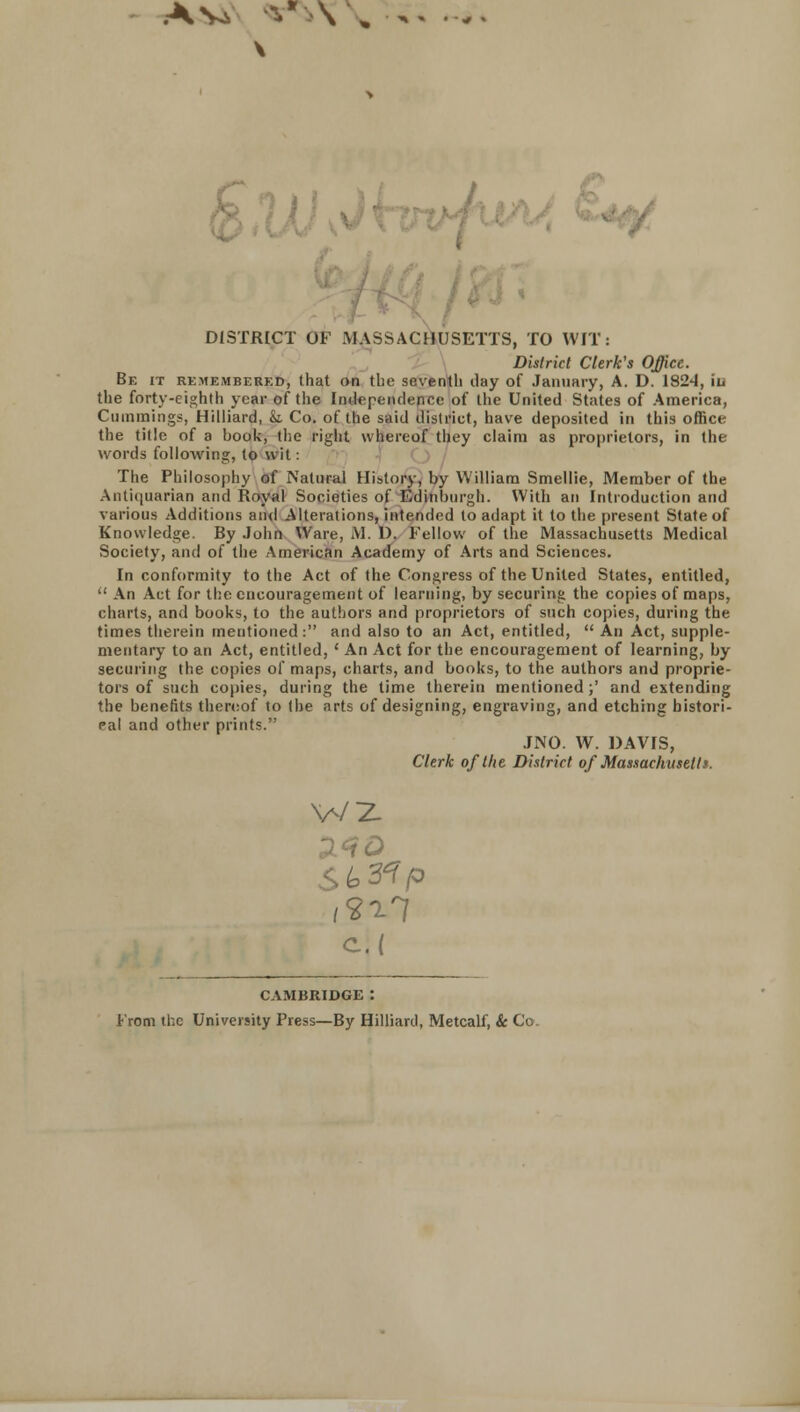 DISTRICT OF MASSACHUSETTS, TO WIT: District Clerk's Office. Be it remembered, that on the seventh clay of January, A. D. 1824, iu the forty-eighth year of the Independence of the United States of America, Cummings, Hilliard, k Co. of the said district, have deposited in this office the title of a book, the right whereof they claim as proprietors, in the words following, to wit: The Philosophy of Natural History, by William Smellie, Member of the Antiquarian and Royal Societies of Edinburgh. With an Introduction and various Additions and Alterations, intended to adapt it to the present State of Knowledge. By John Ware, M. D. Fellow of the Massachusetts Medical Society, and of the American Academy of Arts and Sciences. In conformity to the Act of the Congress of the United States, entitled,  An Act for the encouragement of learning, by securing the copies of maps, charts, and books, to the authors and proprietors of such copies, during the times therein meutioned: and also to an Act, entitled,  An Act, supple- mentary to an Act, entitled, ' An Act for the encouragement of learning, by securing the copies of maps, charts, and books, to the authors and proprie- tors of such copies, during the time therein mentioned;' and extending the benefits thereof to the arts of designing, engraving, and etching histori- cal and other prints. .INO. W. DAVIS, Clerk of the District of Massachusetts. W2 CAMBRIDGE : From the University Press—By Hilliard, Metcalf, & Co.