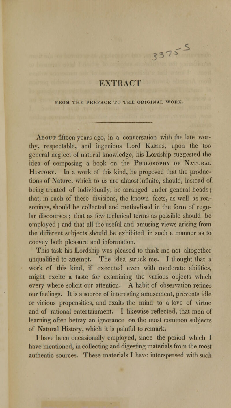 33-7> 5 EXTRACT FROM THE PREFACE TO THE ORIGINAL WORK. About fifteen years ago, in a conversation with the late wor- thy, respectable, and ingenious Lord Rabies, upon the too general neglect of natural knowledge, his Lordship suggested the idea of composing a book on the Philosophy of Natural History. In a work of this kind, he proposed that the produc- tions of Nature, which to us are almost infinite, should, instead of being treated of individually, be arranged under general heads; that, in each of these divisions, the known facts, as well as rea- sonings, should be collected and methodised in the form of regu- lar discourses ; that as few technical terms as possible should be employed ; and that all the useful and amusing views arising from the different subjects should be exhibited in such a manner as to convey both pleasure and information. This task his Lordship was pleased to think me not altogether unqualified to attempt. The idea struck me. I thought that a work of this kind, if executed even with moderate abilities, might excite a taste for examining the various objects which every where solicit our attention. A habit of observation refines our feelings. It is a source of interesting amusement, prevents idle or vicious propensities, and exalts the mind to a love of virtue and of rational entertainment. I likewise reflected, that men of learning often betray an ignorance on the most common subjects of Natural History, which it is painful to remark. I have been occasionally employed, since the period which I have mentioned, in collecting and digesting materials from the most authentic sources. These materials I have interspersed with such