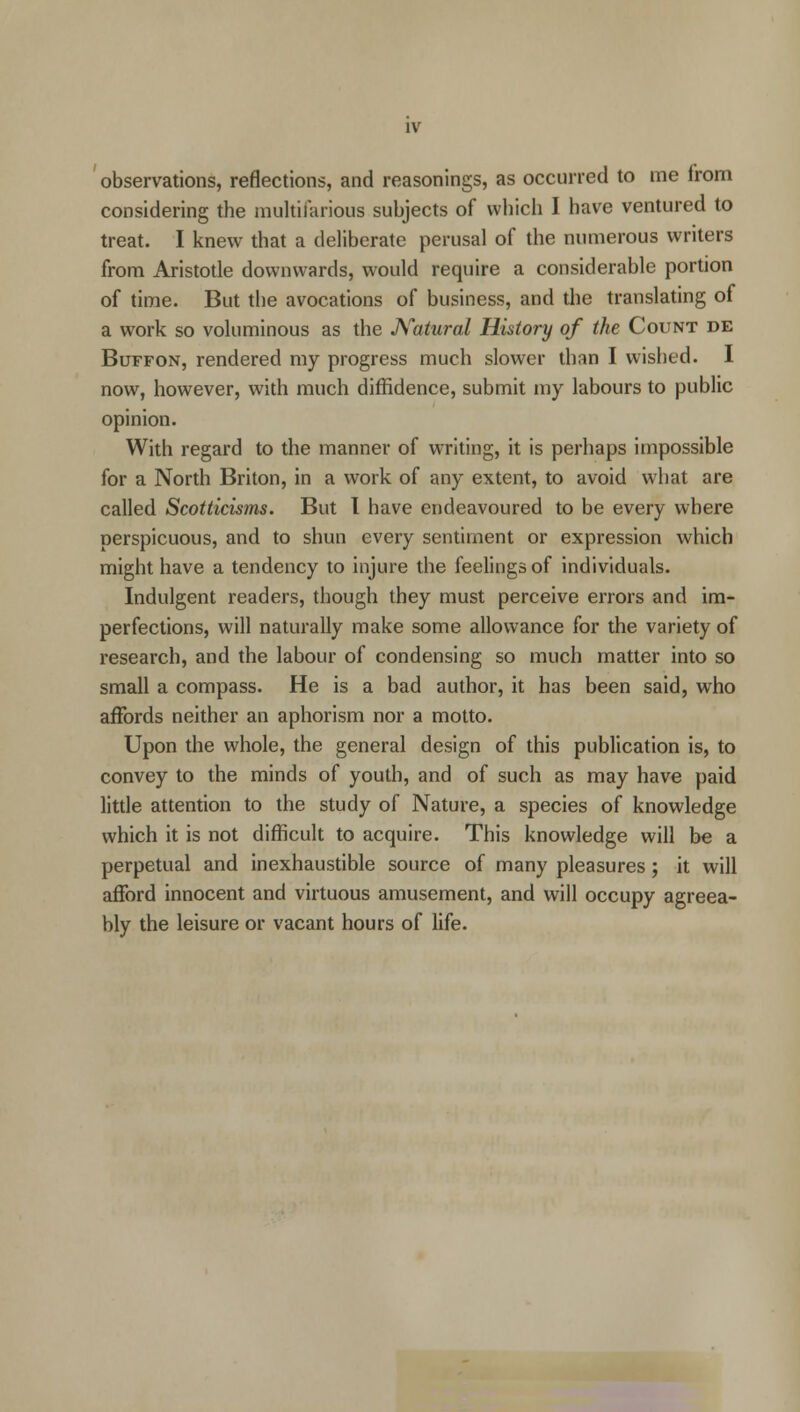 observations, reflections, and reasonings, as occurred to me from considering the multifarious subjects of which I have ventured to treat. I knew that a deliberate perusal of the numerous writers from Aristotle downwards, would require a considerable portion of time. But the avocations of business, and the translating of a work so voluminous as the Natural History of the Count de Buffon, rendered my progress much slower than I wished. I now, however, with much diffidence, submit my labours to public opinion. With regard to the manner of writing, it is perhaps impossible for a North Briton, in a work of any extent, to avoid what are called Scotticisms. But I have endeavoured to be every where perspicuous, and to shun every sentiment or expression which might have a tendency to injure the feelings of individuals. Indulgent readers, though they must perceive errors and im- perfections, will naturally make some allowance for the variety of research, and the labour of condensing so much matter into so small a compass. He is a bad author, it has been said, who affords neither an aphorism nor a motto. Upon the whole, the general design of this publication is, to convey to the minds of youth, and of such as may have paid little attention to the study of Nature, a species of knowledge which it is not difficult to acquire. This knowledge will be a perpetual and inexhaustible source of many pleasures; it will afford innocent and virtuous amusement, and will occupy agreea- bly the leisure or vacant hours of life.