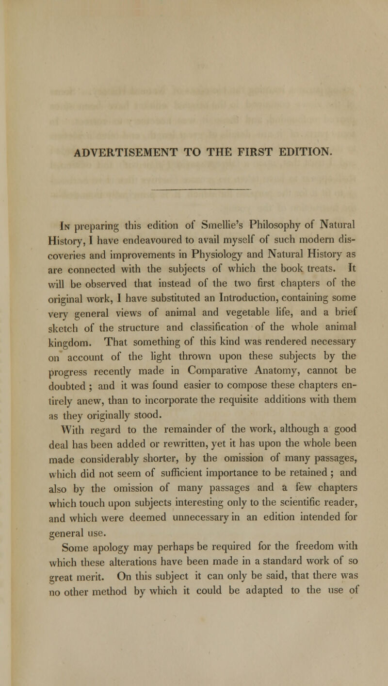 ADVERTISEMENT TO THE FIRST EDITION. In preparing this edition of Smellie's Philosophy of Natural History, I have endeavoured to avail myself of such modern dis- coveries and improvements in Physiology and Natural History as are connected with the subjects of which the book treats. It will be observed that instead of the two first chapters of the original work, 1 have substituted an Introduction, containing some very general views of animal and vegetable life, and a brief sketch of the structure and classification of the whole animal kingdom. That something of this kind was rendered necessary on account of the light thrown upon these subjects by the progress recently made in Comparative Anatomy, cannot be doubted ; and it was found easier to compose these chapters en- tirely anew, than to incorporate the requisite additions with them as they originally stood. With regard to the remainder of the work, although a good deal has been added or rewritten, yet it has upon the whole been made considerably shorter, by the omission of many passages, which did not seem of sufficient importance to be retained ; and also by the omission of many passages and a few chapters which touch upon subjects interesting only to the scientific reader, and which were deemed unnecessary in an edition intended for general use. Some apology may perhaps be required for the freedom with which these alterations have been made in a standard work of so great merit. On this subject it can only be said, that there was no other method by which it could be adapted to the use of