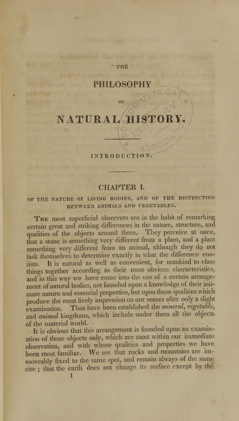 THE PHILOSOPHY OF / NATURAL HISTORY. INTRODUCTION. CHAPTER I. OF THE NATURE OF LIVING BODIES, AND OF THE DISTINCTION BETWEEN ANIMALS AND VEGETABLES. The most superficial observers are in the habit of remarking certain great and striking differences in the nature, structure, and qualities of the objects around them. They perceive at once, that a stone is something very different from a plant, and a plant something very different from an animal, although they do not task themselves to determine exactly in what the difference con- sists. It is natural as well as convenient, for mankind to class things together according to their most obvious characteristics, and in this way we have come into the use of a certain arrange- ment of natural bodies, not founded upon a knowledge of their inti- mate nature and essential properties, but upon those qualities which produce the most lively impression on our senses after only a slight examination. Thus have been established the mineral, vegetable, and animal kingdoms, which include under them all the objects of the material world. It is obvious that this arrangement is founded upon an examin- ation of those objects only, which are most within our immediate observation, and* with whose qualities and properties we have been most familiar. We see that rocks and mountains are im- moveably fixed to the same spot, and remain always of the same size ; that the earth does not change its surface except by the