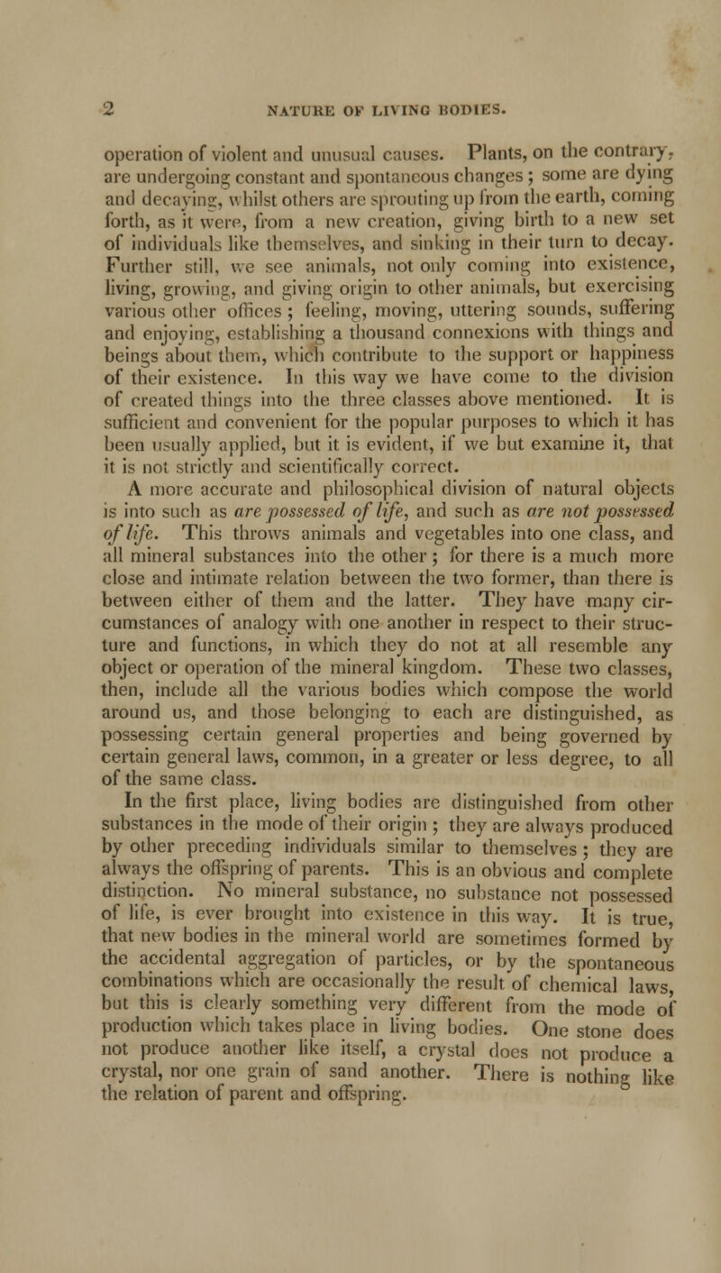 operation of violent and unusual causes. Plants, on the contrary, are undergoing constant and spontaneous changes ; some are dying and decaying, whilst others are sprouting up from the earth, coming forth, as it were, from a new creation, giving birth to a new set of individuals like themselves, and sinking in their turn to decay. Further still, we see animals, not only coming into existence, living, growing, and giving origin to other animals, but exercising various other offices ; feeling, moving, uttering sounds, suffering and enjoying, establishing a thousand connexions with things and beings about them, which contribute to the support or happiness of their existence. In this way we have come to the division of rreated things into the three classes above mentioned. It is sufficient and convenient for the popular purposes to which it has been usually applied, but it is evident, if we but examine it, that it is not strictly and scientifically correct. A more accurate and philosophical division of natural objects is into such as are possessed of life, and such as are not possessed of life. This throws animals and vegetables into one class, and all mineral substances into the other; for there is a much more close and intimate relation between the two former, than there is between either of them and the latter. They have many cir- cumstances of analogy with one another in respect to their struc- ture and functions, in which they do not at all resemble any object or operation of the mineral kingdom. These two classes, then, include all the various bodies which compose the world around us, and those belonging to each are distinguished, as possessing certain general properties and being governed by certain general laws, common, in a greater or less degree, to all of the same class. In the first place, living bodies arc distinguished from other substances in the mode of their origin ; they are always produced by other preceding individuals similar to themselves; they are always the offspring of parents. This is an obvious and complete distinction. No mineral substance, no substance not possessed of life, is ever brought into existence in this way. It is true, that new bodies in the mineral world are sometimes formed by the accidental aggregation of particles, or by the spontaneous combinations which are occasionally the result of chemical laws but this is clearly something very different from the mode of production which takes place in living bodies. One stone does not produce another like itself, a crystal does not produce a crystal, nor one grain of sand another. There is nothing like the relation of parent and offspring.