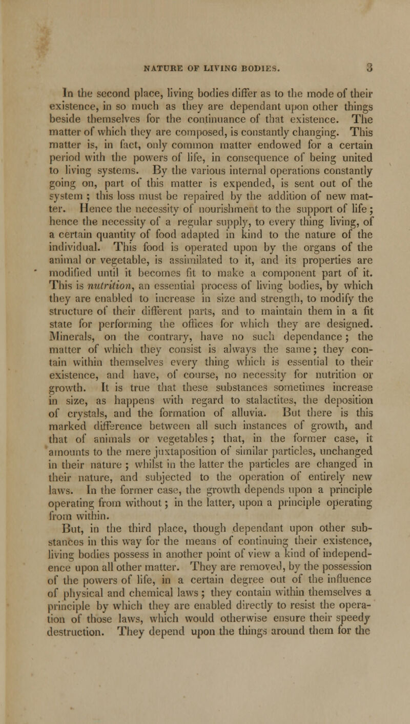 In the second place, living bodies differ as to the mode of their existence, in so much as they are dependant upon other things beside themselves for the continuance of that existence. The matter of which they are composed, is constantly changing. This matter is, in fact, only common matter endowed for a certain period with the powers of life, in consequence of being united to living systems. By the various internal operations constantly going on, part of this matter is expended, is sent out of the system ; this loss must be repaired by the addition of new mat- ter. Hence the necessity of nourishment to the support of life; hence the necessity of a regular supply, to every thing living, of a certain quantity of food adapted in kind to the nature of the individual. This food is operated upon by the organs of the animal or vegetable, is assimilated to it, and its properties are modified until it becomes fit to make a component part of it. This is nutrition, an essential process of living bodies, by which they are enabled to increase in size and strength, to modify the structure of their different parts, and to maintain them in a fit state for performing the offices for which they are designed. Minerals, on the contrary, have no such dependance; the matter of which they consist is always the same; they con- tain within themselves every thing which is essential to their existence, and have, of course, no necessity for nutrition or growth. It is true that these substances sometimes increase in size, as happens with regard to stalactites, the deposition of crystals, and the formation of alluvia. But there is this marked difference between all such instances of growth, and that of animals or vegetables; that, in the former case, it amounts to the mere juxtaposition of similar particles, unchanged in their nature ; whilst in the latter the particles are changed in their nature, and subjected to the operation of entirely new laws. In the former case, the growth depends upon a principle operating from without; in the latter, upon a principle operating from within. But, in the third place, though dependant upon other sub- stances in this way for the means of continuing their existence, living bodies possess in another point of view a kind of independ- ence upon all other matter. They are removed, by the possession of the powers of life, in a certain degree out of the influence of physical and chemical laws ; they contain within themselves a principle by which they are enabled directly to resist the opera- tion of those laws, which would otherwise ensure their speedy destruction. They depend upon the things around them for the
