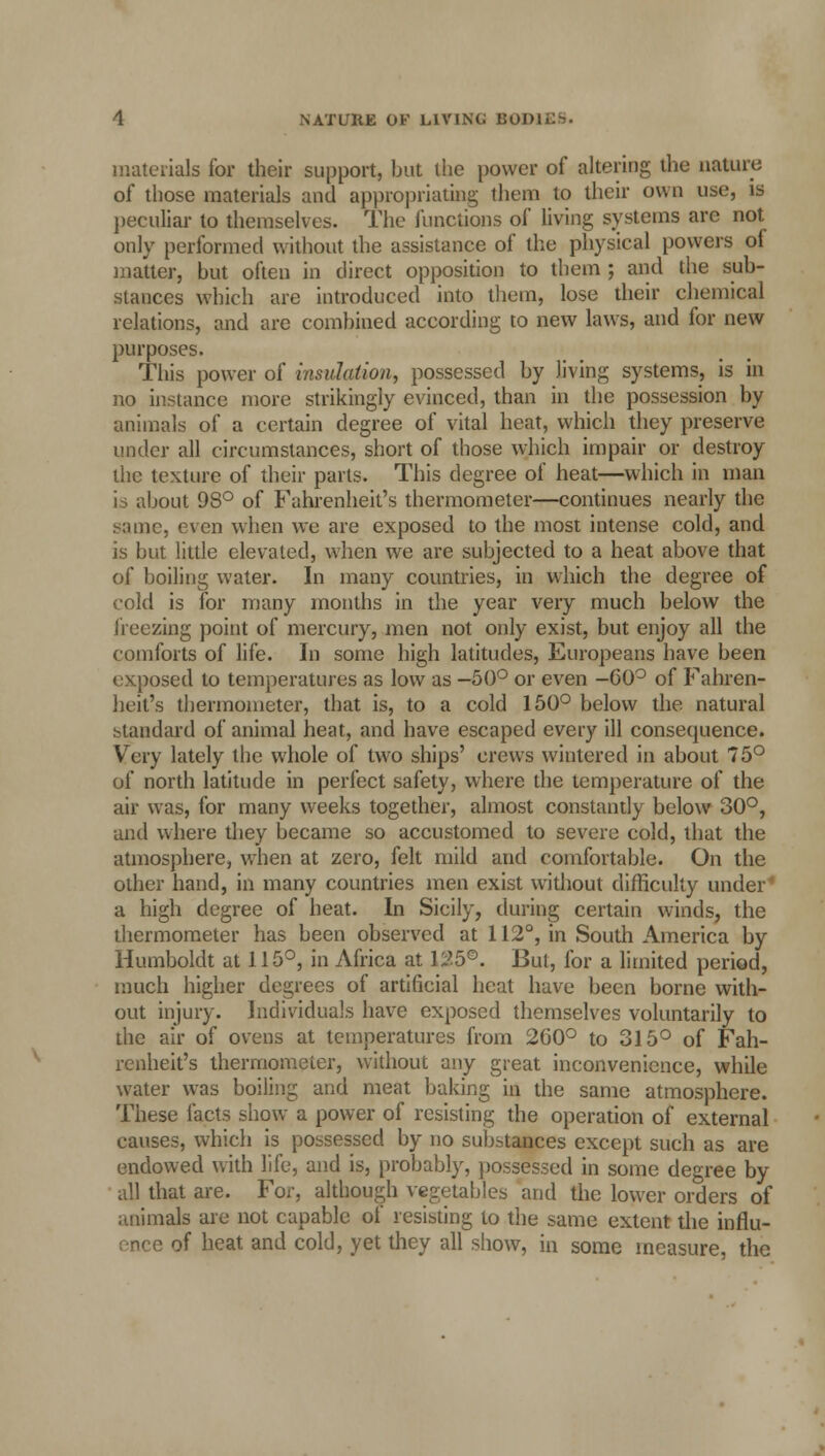 materials for their support, but the power of altering the nature of those materials and appropriating them to their own use, is peculiar to themselves. The junctions of living systems are not only performed without the assistance of the physical powers ol matter, but often in direct opposition to them ; and the sub- stances which are introduced into them, lose their chemical relations, and are combined according to new laws, and for new purposes. This power of insulation, possessed by living systems, is in no instance more strikingly evinced, than in the possession by animals of a certain degree of vital heat, which they preserve under all circumstances, short of those which impair or destroy the texture of their parts. This degree of heat—which in man is about 98° of Fahrenheit's thermometer—continues nearly the Mime, even when we are exposed to the most intense cold, and is but little elevated, when we are subjected to a heat above that of boiling water. In many countries, in which the degree of cold is for many months in the year very much below the freezing point of mercury, men not only exist, but enjoy all the comforts of life. In some high latitudes, Europeans have been exposed to temperatures as low as -50° or even -G0° of Fahren- heit's thermometer, that is, to a cold 150° below the natural standard of animal heat, and have escaped every ill consequence. Very lately the whole of two ships' crews wintered in about 75° of north latitude in perfect safety, where the temperature of the air was, for many weeks together, almost constantly below 30°, and where they became so accustomed to severe cold, that the atmosphere, when at zero, felt mild and comfortable. On the other hand, in many countries men exist without difficulty under1 a high degree of heat. In Sicily, during certain winds, the thermometer has been observed at 112°, in South America by Humboldt at 115°, in Africa at 125®. But, for a limited period, much higher degrees of artificial heat have been borne with- out injury. Individuals have exposed themselves voluntarily to the air of ovens at temperatures from 260° to 315° of Fah- renheit's thermometer, without any great inconvenience, while water was boiling and meat baking in the same atmosphere. These facts show a power of resisting the operation of external causes, which is possessed by no substances except such as are endowed with life, and is, probably, possessed in some degree by all that are. For, although vegetables and the lower orders of animals are not capable of resisting to the same extent the influ- - of heat and cold, yet they all show, in some measure, the