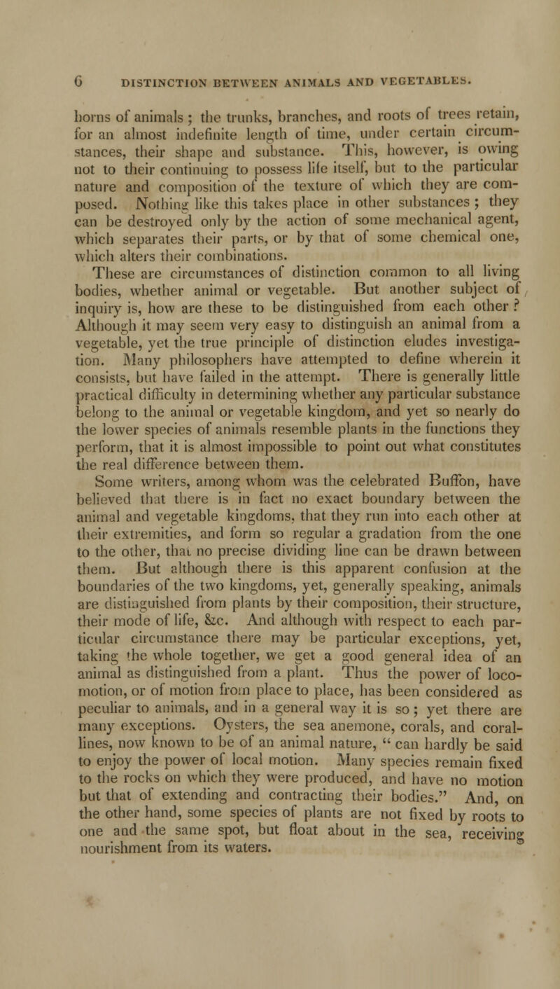 horns of animals; the trunks, branches, and roots of trees retain, for an almost indefinite length of time, under certain circum- stances, their shape and substance. This, however, is owing not to their continuing to possess life itself, but to the particular nature and composition of the texture of which they are com- posed. Nothing like this takes place in other substances ; they can be destroyed only by the action of some mechanical agent, which separates their parts, or by that of some chemical one, which alters their combinations. These are circumstances of distinction common to all living bodies, whether animal or vegetable. But another subject of inquiry is, how are these to be distinguished from each other ? Although it may seem very easy to distinguish an animal from a vegetable, yet the true principle of distinction eludes investiga- tion. Many philosophers have attempted to define wherein it consists, but have failed in the attempt. There is generally little practical difficulty in determining whether any particular substance belong to the animal or vegetable kingdom, and yet so nearly do the lower species of animals resemble plants in the functions they perform, that it is almost impossible to point out what constitutes the real difference between them. Some writers, among whom was the celebrated Buffon, have believed that there is in fact no exact boundary between the animal and vegetable kingdoms, that they run into each other at their extremities, and form so regular a gradation from the one to the other, thai no precise dividing line can be drawn between them. But although there is this apparent confusion at the boundaries of the two kingdoms, yet, generally speaking, animals are distinguished from plants by their composition, their structure, their mode of life, he. And although with respect to each par- ticular circumstance there may be particular exceptions, yet, taking the whole together, we get a good general idea of an animal as distinguished from a plant. Thus the power of loco- motion, or of motion from place to place, has been considered as peculiar to animals, and in a general way it is so; yet there are many exceptions. Oysters, the sea anemone, corals, and coral- lines, now known to be of an animal nature,  can hardly be said to enjoy the power of local motion. Many species remain fixed to the rocks on which they were produced, and have no motion but that of extending and contracting their bodies. And, on the other hand, some species of plants are not fixed by roots to one and the same spot, but float about in the sea, receiving nourishment from its waters.
