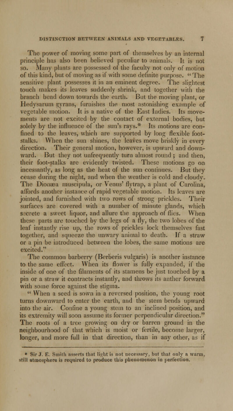 The power of moving some part of themselves by an internal principle has also been believed peculiar to animals. It is not so. Many plants are possessed of the faculty not only of motion of this kind, but of moving as if with some definite purpose.  The sensitive plant possesses it in an eminent degree. The slightest touch makes its leaves suddenly shrink, and together with the branch bend down towards the earth. But the moving plant, or Hedysarum gyrans, furnishes the most astonishing example of vegetable motion. It is a native of the East Indies. Its move- ments are not excited by the contact of external bodies, but solely by the influence of the sun's rays.* Its motions are con- fined to the leaves, which are supported by long flexible foot- stalks. When the sun shines, the leaves move briskly in every direction. Their general motion, however, is upward and down- ward. But they not unfrequently turn almost round ; and then, their foot-stalks arc evidently twisted. These motions go on incessantly, as long as the heat of the sun continues. But they cease during the night, and when the weather is cold and cloudy. The Dionifia muscipula, or Venus' flytrap, a plant of Carolina, affords another instance of rapid vegetable motion. Its leaves are jointed, and furnished with two rows of strong prickles. Their surfaces are covered with a number of minute glands, which Sicrete a sweet liquor, and allure the approach of flics. When these parts are touched by the legs of a fly, the two lobes of the leaf instantly rise up, the rows of prickles lock themselves fast together, and squeeze the unwary animal to death. If a straw or a pin be introduced between the lobes, the same motions are excited. The common barberry (Berberis vulgaris) is another instance to the same effect. When its flower is fully expanded, if the inside of one of the filaments of its stamens be just touched by a pin or a straw it contracts instantly, and throws its anther forward with some force against the stigma.  When a seed is sown in a reversed position, the young root turns downward to enter the earth, and the stem bends upward into the air. Confine a young stem to an inclined position, and its extremity will soon assume its former perpendicular direction. The roots of a tree growing on dry or barren ground in the neighbourhood of that which is moist or fertile, become larger, longer, and more full in that direction, than in any other, as if * Sir J. E. Smith asserts that light is not necessary, but that only a warm, still atmosphere is required to produce this phenomenon in perfection.