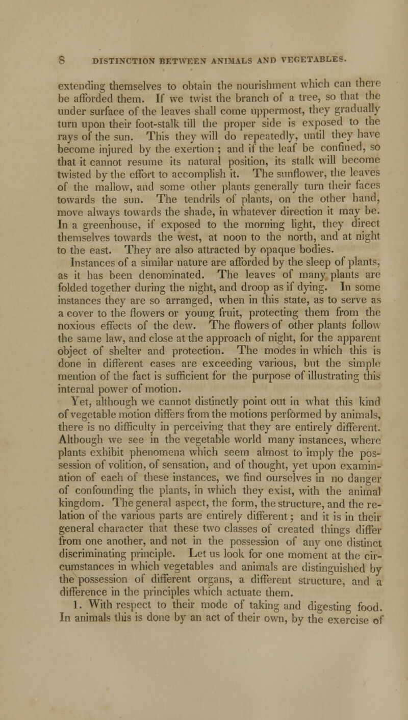 extending themselves to obtain the nourishment which can their be afforded them. If we twist the branch of a tree, so that the under surface of the leaves shall come uppermost, they gradually turn upon their foot-stalk till the proper side is exposed to the rays of the sun. This they will do repeatedly, until they have become injured by the exertion ; and if the leaf be confined, so that it cannot resume its natural position, its stalk will become twisted by the effort to accomplish it. The sunflower, the leaves of the mallow, and some other plants generally turn their faees towards the sun. The tendrils of plants, on the other hand, move always towards the shade, in whatever direction it may be. In a greenhouse, if exposed to the morning light, they direct themselves towards the west, at noon to the north, and at night to the east. They are also attracted by opaque bodies. Instances of a similar nature are afforded by the sleep of plants, as it has been denominated. The leaves of many plants are folded together during the night, and droop as if dying. In some instances they are so arranged, when in this state, as to serve as a cover to the flowers or young fruit, protecting them from the noxious effects of the dew. The flowers of other plants follow the same law, and close at the approach of night, for the apparent object of shelter and protection. The modes in which this is done in different cases are exceeding various, but the simple mention of the fact is sufficient for the purpose of illustrating this internal power of motion. Yet, although we cannot distinctly point out in what this kind of vegetable motion differs from the motions performed by animals, there is no difficulty in perceiving that they are entirely different. Although we see in the vegetable world many instances, where plants exhibit phenomena which seem almost to imply the pos- session of volition, of sensation, and of thought, yet upon examin- ation of each of these instances, we find ourselves in no danger of confounding the plants, in which they exist, with the animal kingdom. The general aspect, the form, the structure, and the re- lation of the various parts are entirely different; and it is in their general character that these two classes of created things differ from one another, and not in the possession of any one distinct discriminating principle. Let us look for one moment at the cir- cumstances in which vegetables and animals are distinguished by the possession of different organs, a different structure, and a difference in the principles which actuate them. 1. With respect to their mode of taking and digesting food. In animals tliis is done by an act of their own, by the exercise of