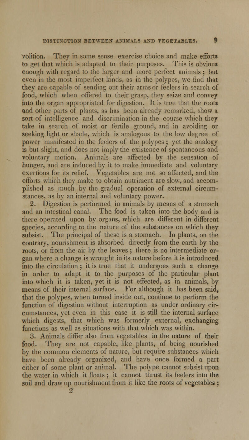 volition. They in some sense exercise choice and make effort* to get that which is adapted to their purposes. This is obvious enough with regard to the larger and more perfect animals ; but even in the most imperfect kinds, as in the polypes, we find that they ar<; capable of sending out their arms or feelers in search of food, which when offered to their grasp, thry seize and convey into the organ appropriated for digestion. It is true that the roots and other parts of plants, as has been already remarked, show a sort of intelligence and discrimination in the course which they take in search of moist or fertile ground, and in avoiding or seeking light or shade, which is analogous to the low degree of power manifested in the feelers of the polypes; yet the analogy is but slight, and does not imply the existence of spontaneous and voluntary motion. Animals are affected by the sensation of hunger, and are induced by it to make immediate and voluntary exertions for its relief. Vegetables are not so affected, and the efforts which they make to obtain nutriment are slow, and accom- plished as much by the gradual operation of external circum- stances, as by an internal and voluntary power. 2. Digestion is performed in animals by means of a stomach and an intestinal canal. The food is taken into the body and is there operated upon by organs, which are different in different species, according to the nature of the substances on which they subsist. The principal of these is a stomach. In plants, on the contrary, nourishment is absorbed directly from the earth by the roots, or from the air by the leaves ; there is no intermediate or- gan where a change is wrought in its nature before it is introduced into the circulation ; it is true that it undergoes such a change in order to adapt it to the purposes of the particular plant into which it is taken, yet it is not effected, as in animals, by means of their internal surface. For although it has been said, that the polypes, when turned inside out, continue to perform the function of digestion without interruption as under ordinary cir- cumstances, yet even in this case it is still the internal surface which digests, that which was formerly external, exchanging functions as well as situations with that which was within. 3. Animals differ also from vegetables in the nature of their food. They are not capable, like plants, of being nourished by the common elements of nature, but require substances which have been already organized, and have once formed a part either of some plant or animal. The polype cannot subsist upon the water in which it floats; it cannot thrust its feelers into the soil and draw up nourishment from it like the roots of vegetables ;
