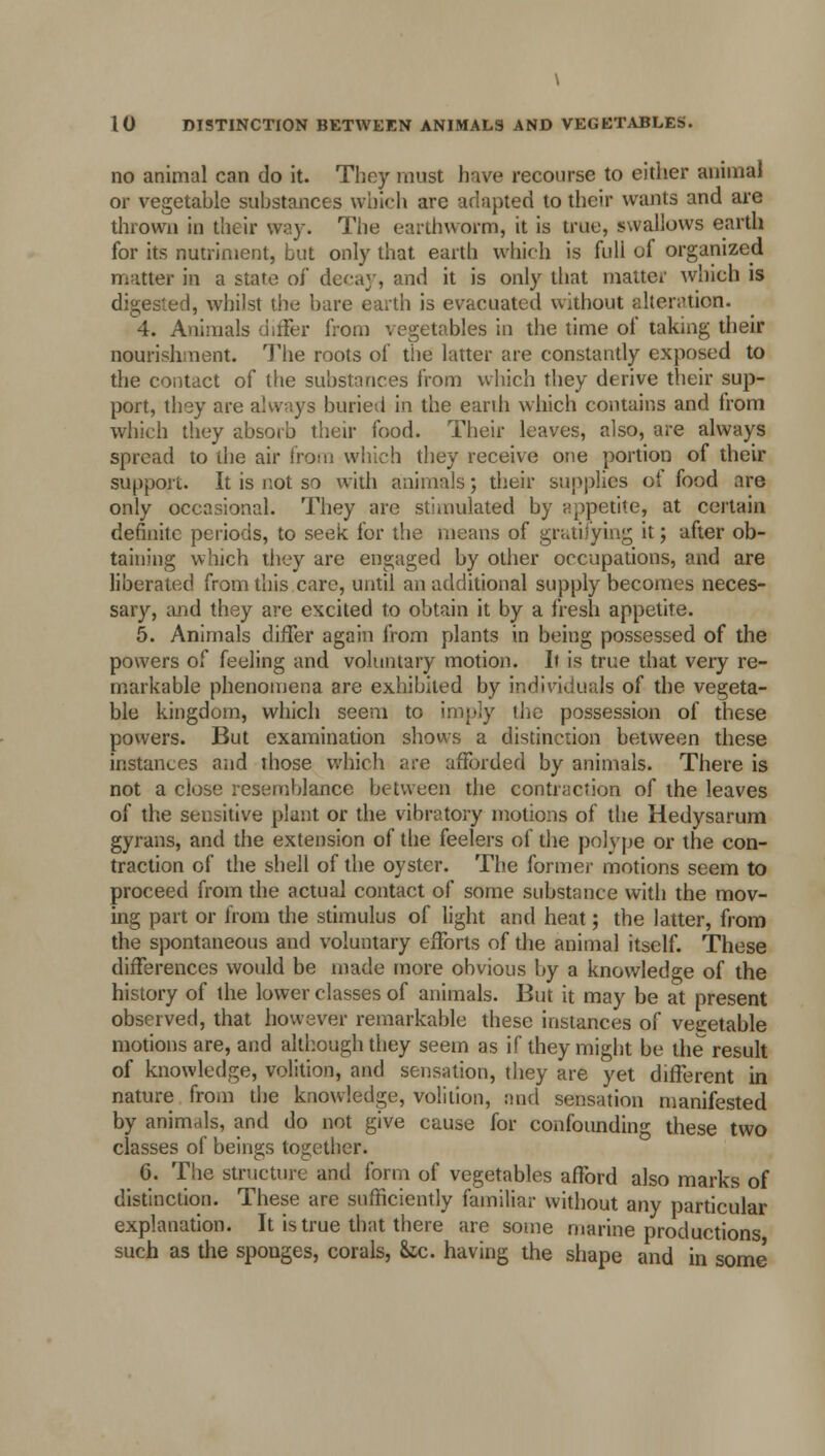 no animal can do it. They must hive recourse to either animal or vegetahle substances which are adapted to their wants and are thrown in their way. The earthworm, it is true, swallows earth for its nutriment, but only that earth which is full of organized matter in a state of decay, and it is only that matter which is digested, whilst the bare earth is evacuated without alteration. 4. Animals differ from vegetables in the time of taking their nourishment. The roots of the latter are constantly exposed to the contact of the suhstances from which they derive their sup- port, they are always buried in the earth which contains and from which they absorb their food. Their leaves, also, are always spread to the air from which they receive one portion of their support. It is not so with animals; their supplies of food are only occasional. They are stimulated by appetite, at certain definite periods, to seek for the means of gratifying it; after ob- taining which they are engaged by other occupations, and are liberated from this care, until an additional supply becomes neces- sary, and they are excited to obtain it by a fresh appetite. 5. Animals differ again from plants in being possessed of the powers of feeling and voluntary motion. It is true that very re- markable phenomena are exhibited by individuals of the vegeta- ble kingdom, which seem to imply the possession of these powers. But examination shows a distinction between these instances and those which are afforded by animals. There is not a close resemblance between the contraction of the leaves of the sensitive plant or the vibratory motions of the Hedysarum gyrans, and the extension of the feelers of the polype or the con- traction of the shell of the oyster. The former motions seem to proceed from the actual contact of some substance with the mov- ing part or from the stimulus of light and heat; the latter, from the spontaneous and voluntary efforts of the animal itself. These differences would be made more obvious by a knowledge of the history of the lower classes of animals. But it may be at present observed, that however remarkable these instances of vegetable motions are, and although they seem as if they might be the result of knowledge, volition, and sensation, they are yet different in nature from the knowledge, volition, and sensation manifested by animals, and do not give cause for confounding these two classes of beings together. 6. The structure and form of vegetables afford also marks of distinction. These are sufficiently familiar without any particular explanation. It is true that there are some marine productions such as the sponges, corals, &tc. having the shape and in some