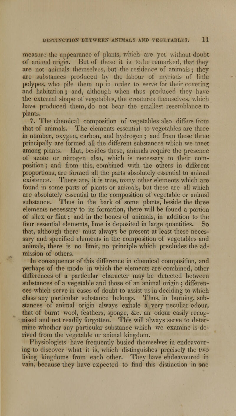 measure the appearance of plants, which are yet without doubt of animal origin. But of these it is to.be remarked, that they are not animals themselves, but the residence of animals; they are substances produced by the labour of myriads of little polypes, who pile them up in order to serve for their covering and habitation; and, although when thus produced they have the externa] shape of vegetables, the creatures themselves, which have produced them, do not bear the smallest resemblance to plants. 7. The chemical composition of vegetables also differs from that of animals. The elements essential to vegetables ore three in number, oxygen, carbon, and hydrogen ; and from these three principally are formed all the different substances which we meet among plants. But, besides these, animals require the presence of azote or nitrogen also, which is necessary to their com- position ; and from this, combined with the others in different proportions, are formed all the parts absolutely essential to animal existence. There are, it is true, many other elements which are found in some parts of plants or animals, but these are all which are absolutely essential to the composition of vegetable or animal substance. Thus in the bark of some plants, beside the three elements necessary to its formation, there will be found a portion of silex or flint; and in the bones of animals, in addition to the four essential elements, lime is deposited in large quantities. So that, although there must always be present at least these neces- sary and specified elements in the composition of vegetables and animals, there is no limit, no principle which precludes the ad- mission of others. In consequence of this difference in chemical composition, and perhaps of the mode in which the elements are combined, other differences of a particular character may be detected between substances of a vegetable and those of an animal origin ; differen- ces which serve in cases of doubt to assist us in deciding to which class any particular substance belongs. Thus, in burning, sub- stances of animal origin always exhale a very peculiar odour, that of burnt wool, feathers, sponge, &,c. an odour easily recog- nised and not readily forgotten. This will always serve to deter- mine whether any particular substance which we examine is de- rived from the vegetable or animal kingdom. Physiologists have frequently busied themselves in endeavour- ing to discover what it is, which distinguishes precisely the two living kingdoms from each other. They have endeavoured in vain, because they have expected to find this distinction in one