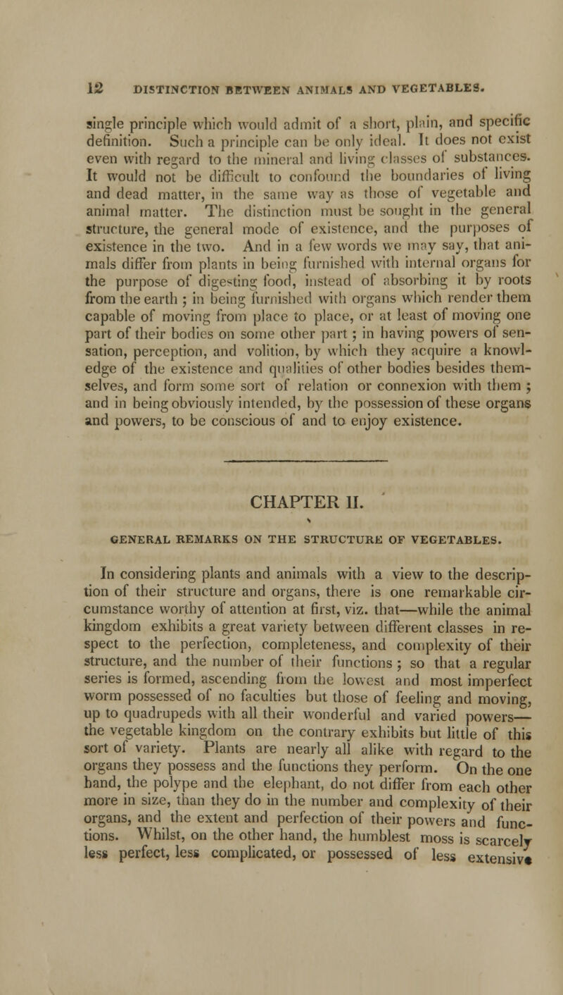 single principle which would admit of a short, plain, and specific definition. Such a principle can be only ideal. It does not exist even with regard to the mineral and living classes of substances. It would not be difficult to confound the boundaries of living and dead matter, in the same way as those of vegetable and animal matter. The distinction must be sought in the general structure, the general mode of existence, and the purposes of existence in the two. And in a few words we may say, that ani- mals differ from plants in being furnished with internal organs for the purpose of digesting food, instead of absorbing it by roots from the earth ; in being furnished with organs which render them capable of moving from place to place, or at least of moving one part of their bodies on some other part; in having powers of sen- sation, perception, and volition, by which they acquire a knowl- edge of the existence and qualities of other bodies besides them- selves, and form some sort of relation or connexion with them ; and in being obviously intended, by the possession of these organs and powers, to be conscious of and to enjoy existence. CHAPTER II. GENERAL REMARKS ON THE STRUCTURE OF VEGETABLES. In considering plants and animals with a view to the descrip- tion of their structure and organs, there is one remarkable cir- cumstance worthy of attention at first, viz. that—while the animal kingdom exhibits a great variety between different classes in re- spect to the perfection, completeness, and complexity of their structure, and the number of their functions ; so that a regular series is formed, ascending from the lowest and most imperfect worm possessed of no faculties but those of feeling and moving, up to quadrupeds with all their wonderful and varied powers— the vegetable kingdom on the contrary exhibits but little of this sort of variety. Plants are nearly all alike with regard to the organs they possess and the functions they perform. On the one hand, the polype and the elephant, do not differ from each other more in size, than they do in the number and complexity of their organs, and the extent and perfection of their powers and func- tions. Whilst, on the other hand, the humblest moss is scarcely less perfect, less complicated, or possessed of less extensive