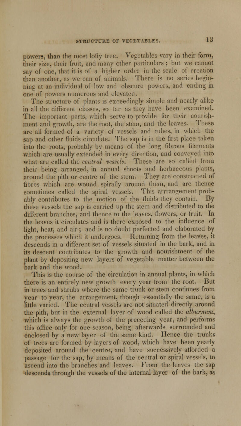 powers, than the most lofty tree. Vegetables vary in their form, their size, their fruit, and many other particulars ; but we cannot say of one, that it is of a higher order in the scale of creation than another, as we can of animals. There is no series begin- ning at an individual oi low and obscure powers, and ending in oik! of powers numerous and elevated. The structure of plants is exceedingly simple and nearly alike in all the different classes, so far as they have been examined. The important parts, which serve to provide for their nourish- ment and growth, are the root, the stem, and the leaves. These are all formed of a variety of vessels and tubes, in which the sap and other fluids circulate. The sap is in the first place taken into the roots, probably by means of the long fibrous filaments which are usually extended in every direction, and conveyed into what are called the central vessels. These are so called from their being arranged, in annual shoots and herbaceous plants, around the pith or centre of the stem. They are constructed of fibres which are wound spirally around them, and are thence sometimes called the spiral vessels. This arrrangement prob- ably contributes to the motion of the fluids they contain. By these vessels the sap is carried up the stem and distributed to the different branches, and thence to the leaves, flowers, or fruit. In the leaves it circulates and is there exposed to the influence of light, heat, and air; and is no doubt perfected and elaborated by the processes which it undergoes. Returning from the leaves, it descends in a different set of vessels situated in the bark, and in its descent contributes to the growth and nourishment of the plant by depositing new layers of vegetable matter between the bark and the wood. This is the course of the circulation in annual plants, in which there is an entirely new growth every year from the root. But in trees and shrubs where the same trunk or stem continues from year to year, the arrangement, though essentially the same, is a little varied. The central vessels are not situated directly around the pith, but in the external layer of wood called the alburnum, which is always the growth of the preceding year, and performs this office only for one season, being afterwards surrounded and enclosed by a new layer of the same kind. Hence the trunks of trees are formed by layers of wood, which have been yearly deposited around the centre, and have successively afforded a passage for the sap, by means of the central or spiral vessels, to ascend into the branches and leaves. From the leaves the sap descends through the vessels of the internal layer of the bark, as