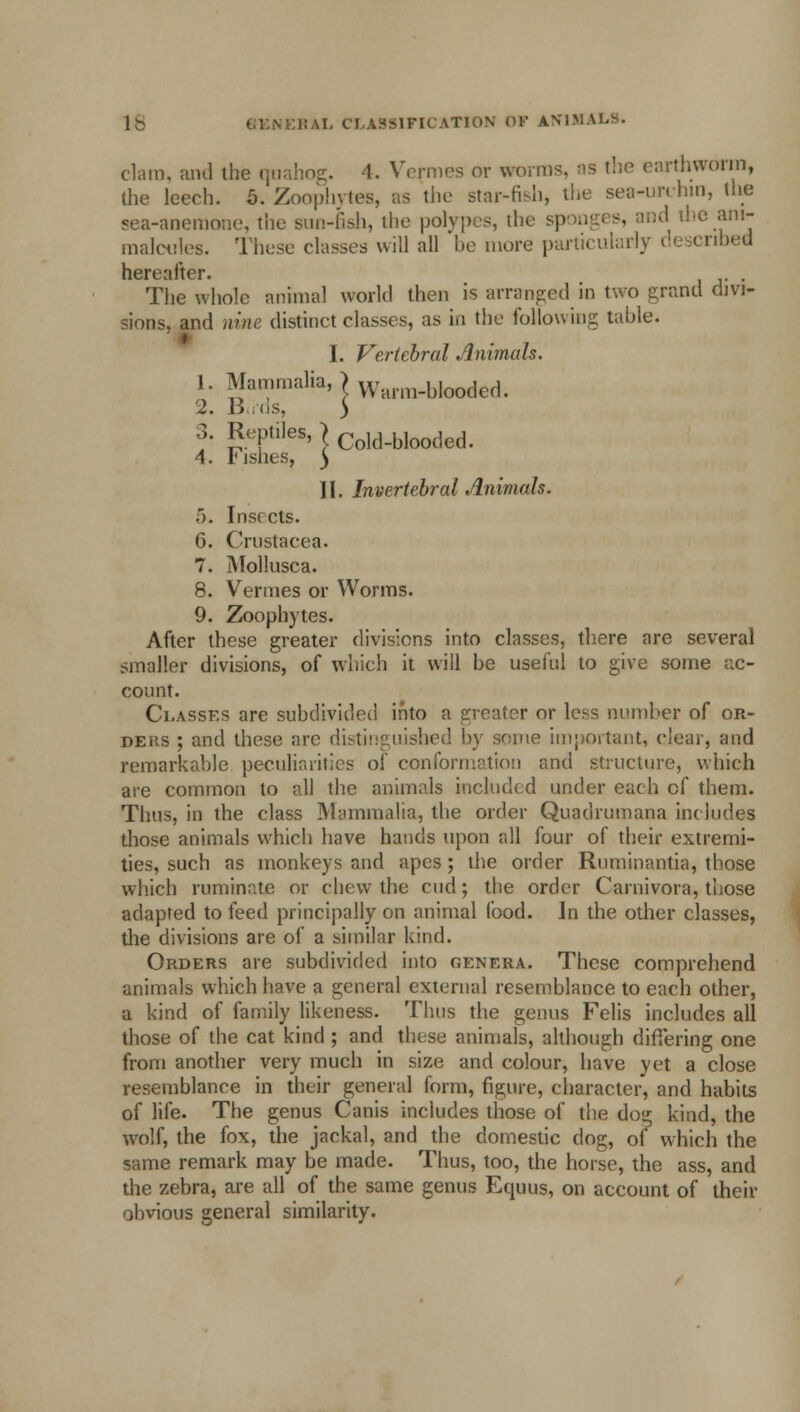 clam, and the qnahog. 4. Vermes or worms, as the earthworm, die leech. 5. Zoophytes, as the star-fish, the sea-urchin, the sea-anemone, the sun-fish, the polypes, the sponges, and the ani- maloules. Those classes will all be more particularly described hereafter. . The whole animal world then Is arranged in two grand divi- sions, and nine distinct classes, as in the following table. I. Vertebral Animals. 1. Mammalia, Kv-arm-hlooded. 2. Birds, > 3. Reptiles, > Cold_bIooded. 4. fishes, ) II. Invertebral Animals. .'). Insects. 6. Crustacea. 7. Mollusca. 8. Vermes or Worms. 9. Zoophytes. After these greater divisions into classes, there are several smaller divisions, of which it will be useful to give some ac- count. Classes are subdivided into a greater or less number of or- ders ; and these are distinguished by some important, clear, and remarkable peculiarities of conformation and structure, which are common to all the animals included under each of them. Thus, in the class Mammalia, the order Quadrumana includes those animals which have hands upon all four of their extremi- ties, such as monkeys and apes ; the order Ruminantia, those which ruminate or chew the cud; the order Carnivora, those adapted to feed principally on animal food. In the other classes, the divisions are of a similar kind. Orders are subdivided into genera. These comprehend animals which have a general external resemblance to each other, a kind of family likeness. Thus the genus Felis includes all those of the cat kind ; and these animals, although differing one from another very much in size and colour, have yet a close resemblance in their general form, figure, character, and habits of life. The genus Canis includes those of the dog kind, the wolf, the fox, the jackal, and the domestic dog, of which the same remark may be made. Thus, too, the horse, the ass, and the zebra, are all of the same genus Equus, on account of their obvious general similarity.