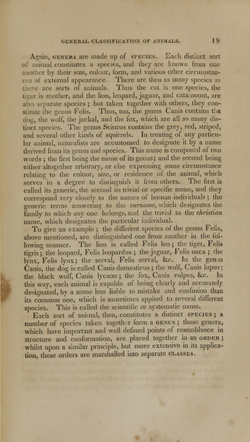 Again, genera are made up of species. Each distinct sort nimal constitutes a species, and they are known from one ler by their size, colour, form, and various other circumstan- il external appearance. There are then as many species as there are sorts of animals. Thus the cat is one species, the is another, and the lion, leopard, jaguar, and catamount, are a!«-j separate species ; but taken together with others, they con- stitute the genus Felis. Thus, too, the genus Canis contains t!:e dog, the wolf, the jackal, and the fox, which are all so many dis- tinct species. The genus Sciurus contains the grey, red, striped, and several other kinds of squirrels. In treating of any particu- lar animal, naturalists are accustomed to designate it by a name derived from its genus and species. This name is composed of two words ; the first being the name of its genus; and the second being either altogether arbitrary, or else expressing some circumstance relating to the colour, size, or residence of the animal, which serves in a degree to distinguish it from others. The first is called its generic, the second its trivial or specific name, and they correspond very closely to the names of human individuals ; the generic terms answering to the surname, which designates the family to which any one belongs, and the trivial to the christian name, which designates the particular individual. To give an example ; the different species of the genus Felis, above mentioned, are distinguished one from another in the fol- lowing manner. The lion is called Felis leo ; the tiger, Felis tigris; the leopard, Felis leopardus ; the jaguar, Felis onca ; the lynx, Felis lynx; the serval, Felis serval, &c. In the gents Canis, the dog is called Canis domesticus ; the wolf, Canis lupus; the black wolf, Canis lycaon ; the fox, Canis vulpes, he. In this way, each animal is capable of being clearly and accurately designated, by a name less liable to mistake and confusion than its common one, which is sometimes applied to several different species. This is called the scientific or systematic name. Each sort of animal, then, constitutes a distinct species ; a number of species taken together form a cents ; those genera, which have important and well defined points of resemblance in structure and conformation, are placed together in an order ; whilst upon a similar principle, but more extensive in its applica- tion, these orders are marshalled into separate classes.